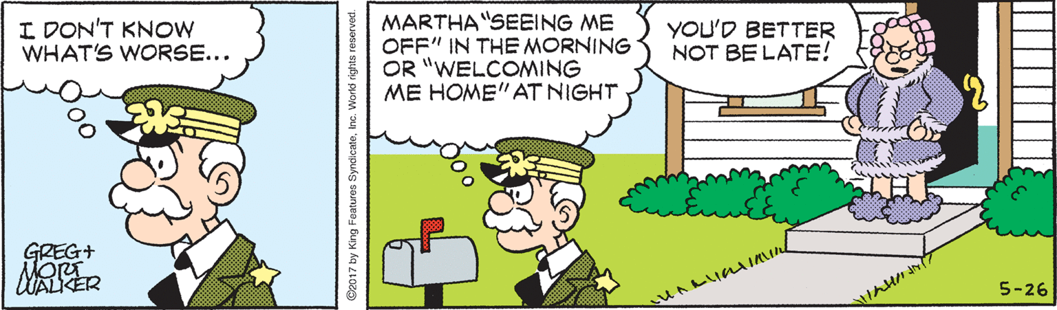 Rectangle OCR: MARTHA "SEEING ME OFF" IN THE MORNING OR "WELCOMING ME HOME" AT NIGHT I DON'T KNOW WHAT'S WORSE... YOU'D BETTER NOT BE LATE! GREG+ 5-26 ©2017 by King Features SyndicateInc. World rights reserved. MARTHA "SEEING ME OFF" IN THE MORNING OR "WELCOMING ME HOME" AT NIGHT I DON'T KNOW WHAT'S WORSE... YOU'D BETTER NOT BE LATE! GREG+ 5-26 ©2017 by King Features SyndicateInc. World rights reserved.