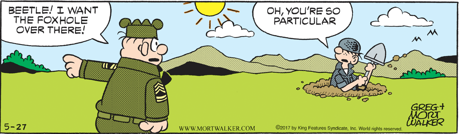 Aqua OCR: BEETLE! I WANT THE FOXHOLE OVER THERE! OHYOU'RE SO PARTICULAR GREG+ MORT WALKER 5-27 wwW.MORTWALKER.COM ©2017 by King Features SyndicateInc. World rights reserved. BEETLE! I WANT THE FOXHOLE OVER THERE! OHYOU'RE SO PARTICULAR GREG+ MORT WALKER 5-27 wwW.MORTWALKER.COM ©2017 by King Features SyndicateInc. World rights reserved.