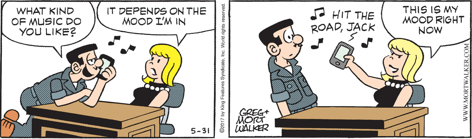 Conversation OCR: WHAT KIND OF MUSIC DO YOU LIKE? IT DEPENDS ON THE MOOD L'M IN A HIT THE ROADJACK THIS IS MY MOOD RIGHT NOW GREG+ MORT WALKER 5-31 ©2017 by King Features SyndicateInc. World rights reserved. wwW.MORTWALKER.COM WHAT KIND OF MUSIC DO YOU LIKE? IT DEPENDS ON THE MOOD L'M IN A HIT THE ROADJACK THIS IS MY MOOD RIGHT NOW GREG+ MORT WALKER 5-31 ©2017 by King Features SyndicateInc. World rights reserved. wwW.MORTWALKER.COM