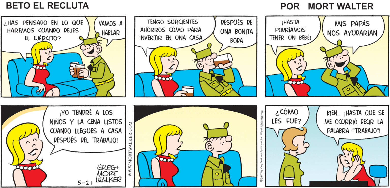Organism OCR: EN LUGAR DE SALIR BIEN HAY ALGUNAS Mort Walker's ESTA NOCHEQUEDÉMONOS COSAS QUE EN CASA QUIERO DISCUTIR beto el recluta HAS PENSADO EN LO QUE TENGO SUFICIENTES DESPUÉS DE ¡HASTA PODRÍAMOS TENER UN BEBÉ! VAMOS A MIS PAPÁS NOS AYUDARÍAN HAREMOS CUANDO DEJES HABLAR AHORROS COMO PARA UNA BONITA EL EJÉRCITO? INVERTIR EN UNA CASA BODA ¿CÓMO ¡YO TENDRÉ A LOS NIÑOS Y LA CENA LISTOS CUANDO LLEGUES A CASA DESPUÉS DEL TRABAJO! BIEN. HASTA QUE SE ME OCURRIÓ DECIR LA LES FUE? PALABRA "TRABAJO"! GREG+ MORT WALKER O 119 5-21 wWW.MORTWALKER.COM EN LUGAR DE SALIR BIEN HAY ALGUNAS Mort Walker's ESTA NOCHEQUEDÉMONOS COSAS QUE EN CASA QUIERO DISCUTIR beto el recluta HAS PENSADO EN LO QUE TENGO SUFICIENTES DESPUÉS DE ¡HASTA PODRÍAMOS TENER UN BEBÉ! VAMOS A MIS PAPÁS NOS AYUDARÍAN HAREMOS CUANDO DEJES HABLAR AHORROS COMO PARA UNA BONITA EL EJÉRCITO? INVERTIR EN UNA CASA BODA ¿CÓMO ¡YO TENDRÉ A LOS NIÑOS Y LA CENA LISTOS CUANDO LLEGUES A CASA DESPUÉS DEL TRABAJO! BIEN. HASTA QUE SE ME OCURRIÓ DECIR LA LES FUE? PALABRA "TRABAJO"! GREG+ MORT WALKER O 119 5-21 wWW.MORTWALKER.COM