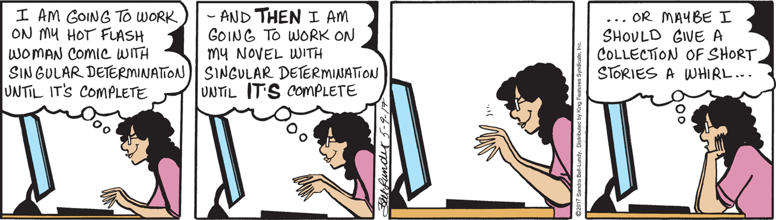 Illustration OCR: I AM GOING To WORK ON MU HOT FLASH WOMAN COMIC WITH SIN GULAR DETERMINATION)| SINGULAR DETERMINATION UNTIL IT'S COMPLETE - AND THEN I AM GOING TO WORK ON my NOVEL WITH OR MAYBE I SHOULD GIVE A COLLECTION OF SHORT STORIES A WHIRL... ... UNTIL IT'S COMPLETE I AM GOING To WORK ON MU HOT FLASH WOMAN COMIC WITH SIN GULAR DETERMINATION)| SINGULAR DETERMINATION UNTIL IT'S COMPLETE - AND THEN I AM GOING TO WORK ON my NOVEL WITH OR MAYBE I SHOULD GIVE A COLLECTION OF SHORT STORIES A WHIRL... ... UNTIL IT'S COMPLETE