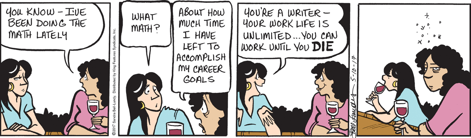 Comic book OCR: ABOUT HOW MUCH TIME I HAVE LEFT TO ACCOMPLISH My CAREER GOALS yoU'RE A WRITER - YOUR WORK LIFE IS UNLIMITED..YOU CAN WORK UNTIL YOu DIE you KNOW - IVE BEEN DOING THE MATH LATELY WHAT MATH? ABOUT HOW MUCH TIME I HAVE LEFT TO ACCOMPLISH My CAREER GOALS yoU'RE A WRITER - YOUR WORK LIFE IS UNLIMITED..YOU CAN WORK UNTIL YOu DIE you KNOW - IVE BEEN DOING THE MATH LATELY WHAT MATH?