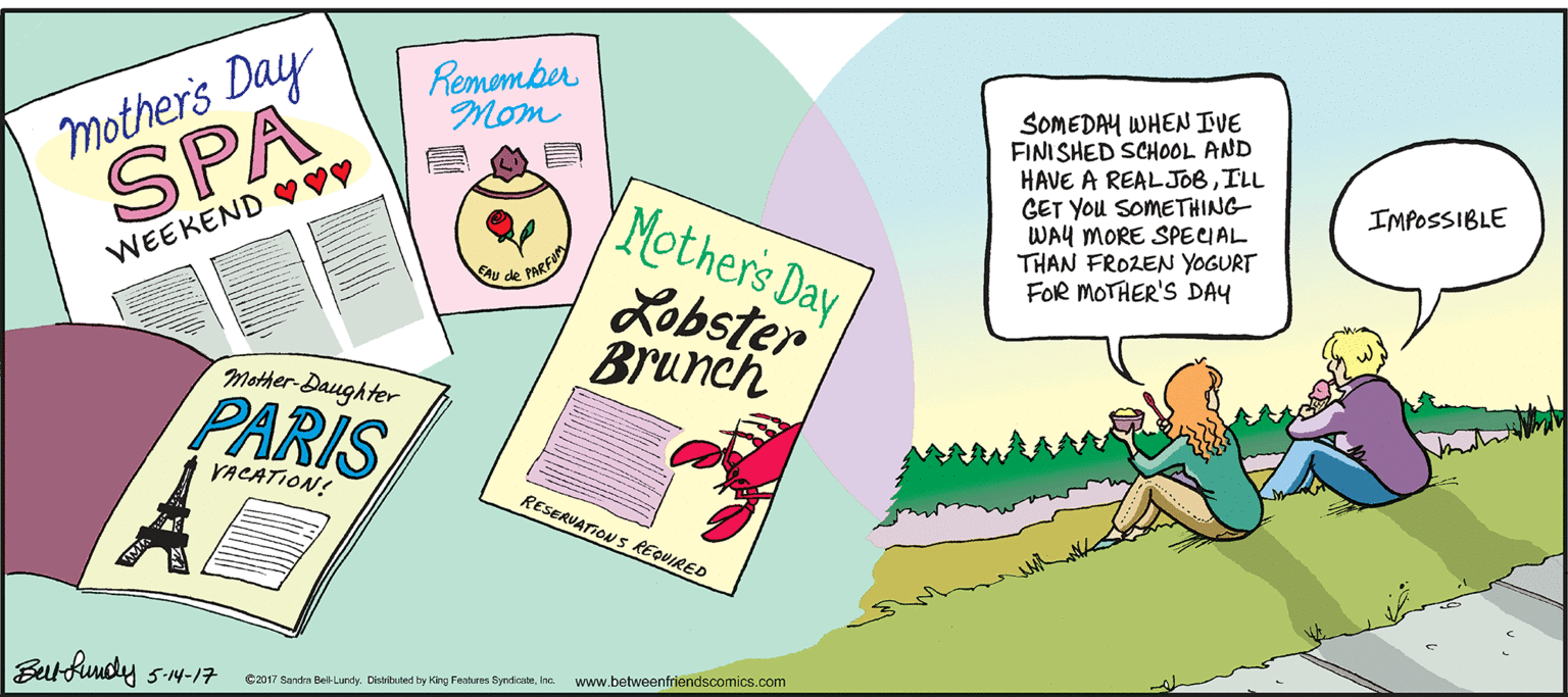 Sharing OCR: mother's Day SPA Remomber Mom SOMEDAY WHEN IVE FINISHED SCHOOL AND HAVE A REALJOBILL GET You SOMETHING WAY MORE SPECIAL THAN FROZEN YOGURT FOR MOTHER'S DAY Mother's Day IMPOSSIBLE WEEKEND ?Vy Au de PARFU Lobster Brunch Mother-Daughter PARIS VACATION! RESERUATION S REQUIRED Betfundy 5-N-17 C2017 Sanda Bel-Lundy. Divited ty King Feskres Syndicalehe. www.betweenfriendscomics.com mother's Day SPA Remomber Mom SOMEDAY WHEN IVE FINISHED SCHOOL AND HAVE A REALJOBILL GET You SOMETHING WAY MORE SPECIAL THAN FROZEN YOGURT FOR MOTHER'S DAY Mother's Day IMPOSSIBLE WEEKEND ?Vy Au de PARFU Lobster Brunch Mother-Daughter PARIS VACATION! RESERUATION S REQUIRED Betfundy 5-N-17 C2017 Sanda Bel-Lundy. Divited ty King Feskres Syndicalehe. www.betweenfriendscomics.com