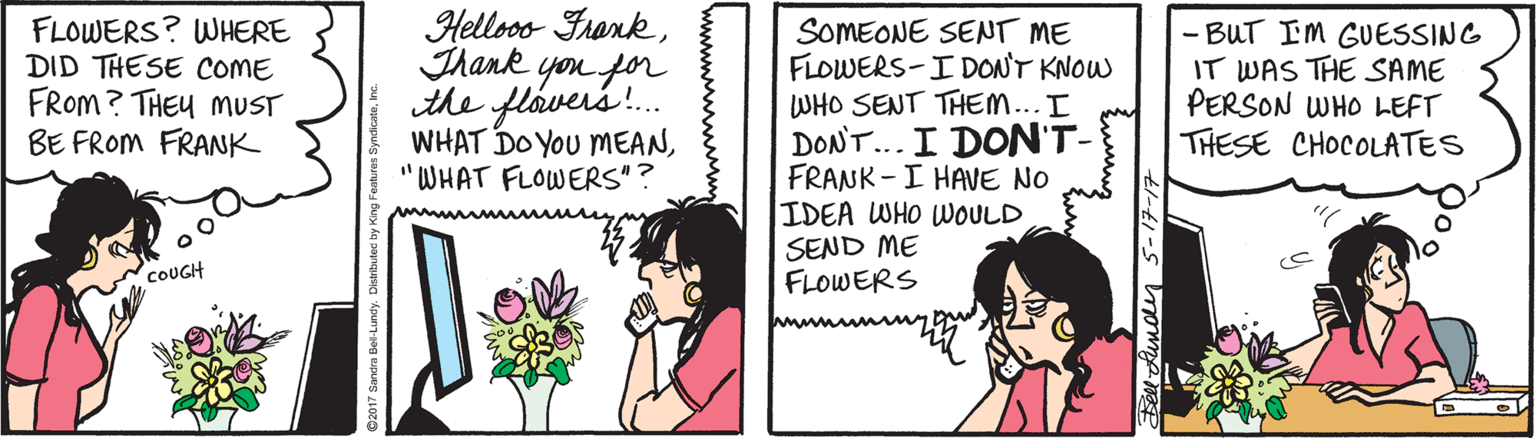 Drawing OCR: FLOWERS? WHERE DID THESE COME FROM? THEU MUST BE FROM FRANK Helloos FrankThank yon for the flavers. WHAT DO YOU MEAN"WHAT FLOWERS"? SOMEONE SENT ME FLOWERS-I DONT KNOW WHO SENT THEM...I DON'T... I DON'T- FRANK -I HAVE NO IDEA WHO WOULD SEND ME FLOWERS - BUT IM GUESSING IT WAS THE SAME PERSON WHO LEFT THESE CHOCOLATES COUGH FLOWERS? WHERE DID THESE COME FROM? THEU MUST BE FROM FRANK Helloos FrankThank yon for the flavers. WHAT DO YOU MEAN"WHAT FLOWERS"? SOMEONE SENT ME FLOWERS-I DONT KNOW WHO SENT THEM...I DON'T... I DON'T- FRANK -I HAVE NO IDEA WHO WOULD SEND ME FLOWERS - BUT IM GUESSING IT WAS THE SAME PERSON WHO LEFT THESE CHOCOLATES COUGH