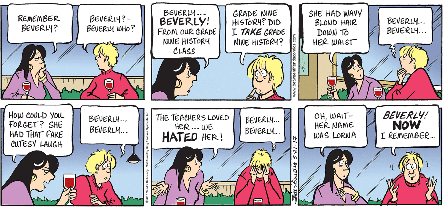 Human body OCR: BEVERLY... BEVERLY! FROM OUR GRADE NINE HISTORY CLASS GRADE NINE HISTORY? DID I TAKE GRADE NINE HISTORY? SHE HAD WAVY BLOND HAIR DOWN TO HER WAIST REMEMBER BEVERLY? BEVERLY? - BEVERLY WHO? BEVERLY... BEVERL... How COULD YOu FORGET ? SHE HAD THAT FAKE CUTESY LAUGH THE TEACHERSS LOVED HER ... WE HATED HER! OHWAIT- HER NAME WAS LORNA BEVERLY! NOW I REMEMBER.. BEVERLY.. BEVERLY. BEVERL... BEVERLY.. lFmdy 5-21-17 www.betweanfriendscomics.co BEVERLY... BEVERLY! FROM OUR GRADE NINE HISTORY CLASS GRADE NINE HISTORY? DID I TAKE GRADE NINE HISTORY? SHE HAD WAVY BLOND HAIR DOWN TO HER WAIST REMEMBER BEVERLY? BEVERLY? - BEVERLY WHO? BEVERLY... BEVERL... How COULD YOu FORGET ? SHE HAD THAT FAKE CUTESY LAUGH THE TEACHERSS LOVED HER ... WE HATED HER! OHWAIT- HER NAME WAS LORNA BEVERLY! NOW I REMEMBER.. BEVERLY.. BEVERLY. BEVERL... BEVERLY.. lFmdy 5-21-17 www.betweanfriendscomics.co