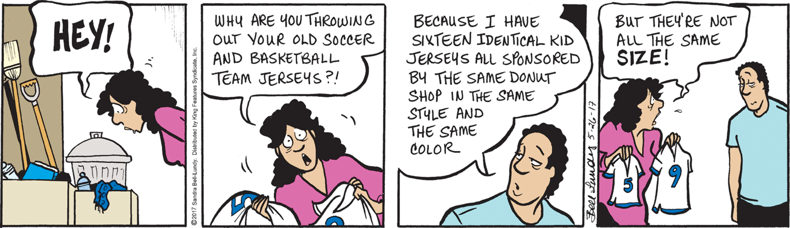 Pleased OCR: WHU ARE YOU THROWING OUT YOUR OLD SOCCER AND BASKETBALL TEAM JERSEYS ?! BECAUSE I HAVE SIKTEEN IDEN TICAL KID JERSEYS ALL SPONSORED BY THE SAME DONUT SHOP IN THE SAME STYLE AND THE SAME COLOR BUr THEY'RE NOT ALL THE SAME SIZE! HEY! D- teel Lunay 5 26-17 WHU ARE YOU THROWING OUT YOUR OLD SOCCER AND BASKETBALL TEAM JERSEYS ?! BECAUSE I HAVE SIKTEEN IDEN TICAL KID JERSEYS ALL SPONSORED BY THE SAME DONUT SHOP IN THE SAME STYLE AND THE SAME COLOR BUr THEY'RE NOT ALL THE SAME SIZE! HEY! D- teel Lunay 5 26-17