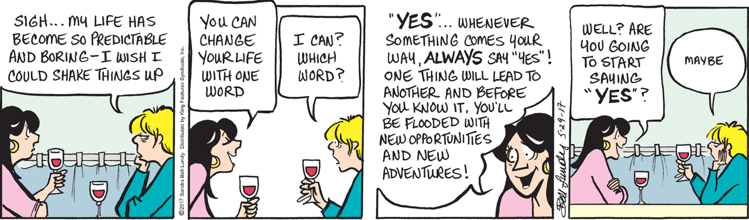Wine glass OCR: ?? "YES". WHENEVER SOMETHING COMES yoUR WAUALWAYS SAY "YES"! ONE THING WILL LEAD TO ANOTHER AND BEFORE You KNOW ITYOU'LL BE FLOODED WITH NEW OPPORTUNITES AND NEW ADVENTURES! SIGH... my LIFE HAS BECOME So PREDICTABLE AND BORING-I WISH I COULD SHAKE THINGS UP You CAN CHANGE YOUR LIFE WITH ONE WORD I CAN? WHICH WORD? WELL? ARE yoU GOING To START SAYING YES"? MAYBE ll fundy s29-17 D ? ? "YES". WHENEVER SOMETHING COMES yoUR WAUALWAYS SAY "YES"! ONE THING WILL LEAD TO ANOTHER AND BEFORE You KNOW ITYOU'LL BE FLOODED WITH NEW OPPORTUNITES AND NEW ADVENTURES! SIGH... my LIFE HAS BECOME So PREDICTABLE AND BORING-I WISH I COULD SHAKE THINGS UP You CAN CHANGE YOUR LIFE WITH ONE WORD I CAN? WHICH WORD? WELL? ARE yoU GOING To START SAYING YES"? MAYBE ll fundy s29-17 D