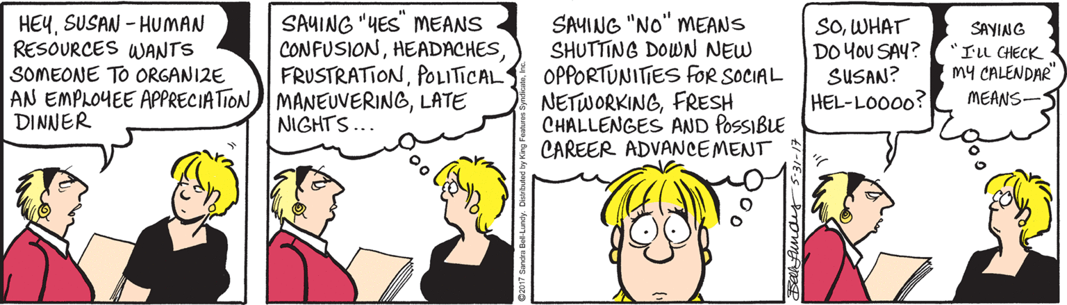 Line OCR: HEYSUSAN - HUMAN RESOURCES WANTS SOMEONE TO ORGANIZE AN EMPLOYEE APPRECIATION MANEUVERINGLATE DINNER SAYING "YES" MEANS CONFUSIONPOLITICAL SAYING "NO" MEANS SHUTTING DOWN NEW OPPORTUNITIES FOR SOCIAL NETWORKINGFRESH CHALLENGES AND POSSIBLE CAREER ADVANCEMENT SOWHAT DO YOU SAY? SUSAN? HEL-LOO00? SAYING "IL CHECK My CALENDAR" MEANS- NIGHTS... HEYSUSAN - HUMAN RESOURCES WANTS SOMEONE TO ORGANIZE AN EMPLOYEE APPRECIATION MANEUVERINGLATE DINNER SAYING "YES" MEANS CONFUSIONPOLITICAL SAYING "NO" MEANS SHUTTING DOWN NEW OPPORTUNITIES FOR SOCIAL NETWORKINGFRESH CHALLENGES AND POSSIBLE CAREER ADVANCEMENT SOWHAT DO YOU SAY? SUSAN? HEL-LOO00? SAYING "IL CHECK My CALENDAR" MEANS- NIGHTS...