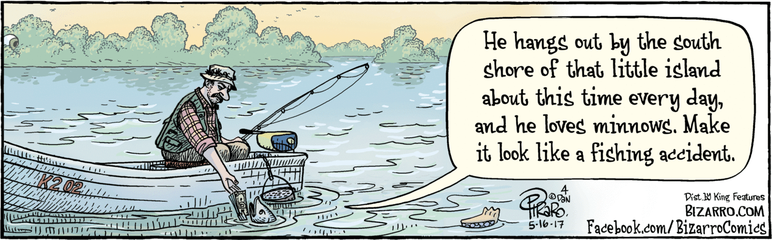 Drawing OCR: BIZARRO.COM Facebook.com/BizarroComics Dist Y King Features He hangs out by the south shore of that little island about this time every dayand he loves minnows. Make it look like a fishing accident. VaN 5-16-17 K2 02 BIZARRO.COM Facebook.com/BizarroComics Dist Y King Features He hangs out by the south shore of that little island about this time every dayand he loves minnows. Make it look like a fishing accident. VaN 5-16-17 K2 02
