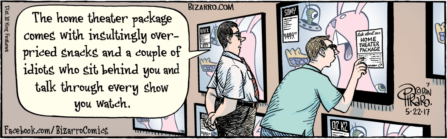 Illustration OCR: BIZARRO.COM Facebook.com/ BizarroComics Dist Y King Features The home theater package comes with insultingly overpriced snacks and a couple of idiots who sit behind talk through every and you Watch. noh show SOMY 5.22.17 VIVIX Ask about our HOME THEATER PACKAGE 1499." "899" rces 0Z K2 ... F1299" 100 12 BIZARRO.COM Facebook.com/ BizarroComics Dist Y King Features The home theater package comes with insultingly overpriced snacks and a couple of idiots who sit behind talk through every and you Watch. noh show SOMY 5.22.17 VIVIX Ask about our HOME THEATER PACKAGE 1499." "899" rces 0Z K2 ... F1299" 100 12
