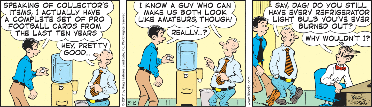 Animated cartoon OCR: SPEAKING OF COLLECTOR'S ITEMSI ACTUALLY HAVE A COMPLETE SET OF PRO FOOTBALL CARDS FROM THE LAST TEN YEARS I KNOW A Guy WHO CAN MAKE US BOTH LOOK LIKE AMATEURSTHOUGH! SAVDAG! DO YOU STILL HAVE EVERY REFRIGERATOR LIGHT BULB YOU'VE EVER BURNED OUT? REALLY.? WHY WOULON'T I? HEYPRETTY GOOD. © 2017 by King Features SyndicateInc. World Rights re www.Blondie.com SPEAKING OF COLLECTOR'S ITEMSI ACTUALLY HAVE A COMPLETE SET OF PRO FOOTBALL CARDS FROM THE LAST TEN YEARS I KNOW A Guy WHO CAN MAKE US BOTH LOOK LIKE AMATEURSTHOUGH! SAVDAG! DO YOU STILL HAVE EVERY REFRIGERATOR LIGHT BULB YOU'VE EVER BURNED OUT? REALLY.? WHY WOULON'T I? HEYPRETTY GOOD. © 2017 by King Features SyndicateInc. World Rights re www.Blondie.com