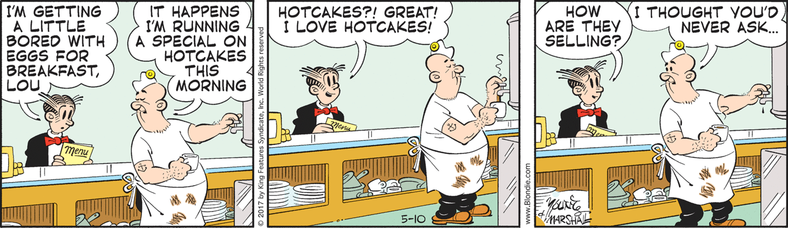Fiction OCR: I THOUGHT YOU'D NEVER ASK. I'M GETTING A LITTLE BORED WITH EGGS FOR BREAKFASTLOU IT HAPPENS I'M RUNNING A SPECIAL ON HOTCAKES THIS (MORNING HOTCAKES?! GREAT! I LOVE HOTCAKES! HOW ARE THEY SELLING? 5-10 Nundie.c I THOUGHT YOU'D NEVER ASK. I'M GETTING A LITTLE BORED WITH EGGS FOR BREAKFASTLOU IT HAPPENS I'M RUNNING A SPECIAL ON HOTCAKES THIS (MORNING HOTCAKES?! GREAT! I LOVE HOTCAKES! HOW ARE THEY SELLING? 5-10 Nundie.c