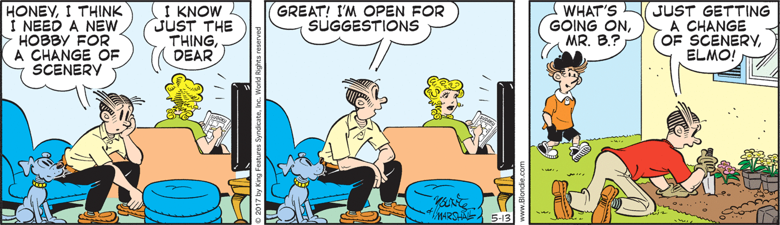 Comics OCR: HONEYI THINK I NEED A NEW > HOBBY FOR A CHANGE OF SCENERY I KNOW JUST THE THINGDEAR WHAT'S GOING ONMR. B.? JUST GETTING A CHANGE OF SCENERYELMO! GREAT! I'M OPEN FOR SUGGESTIONS 4MARSHAE 5-13 HONEYI THINK I NEED A NEW > HOBBY FOR A CHANGE OF SCENERY I KNOW JUST THE THINGDEAR WHAT'S GOING ONMR. B.? JUST GETTING A CHANGE OF SCENERYELMO! GREAT! I'M OPEN FOR SUGGESTIONS 4MARSHAE 5-13