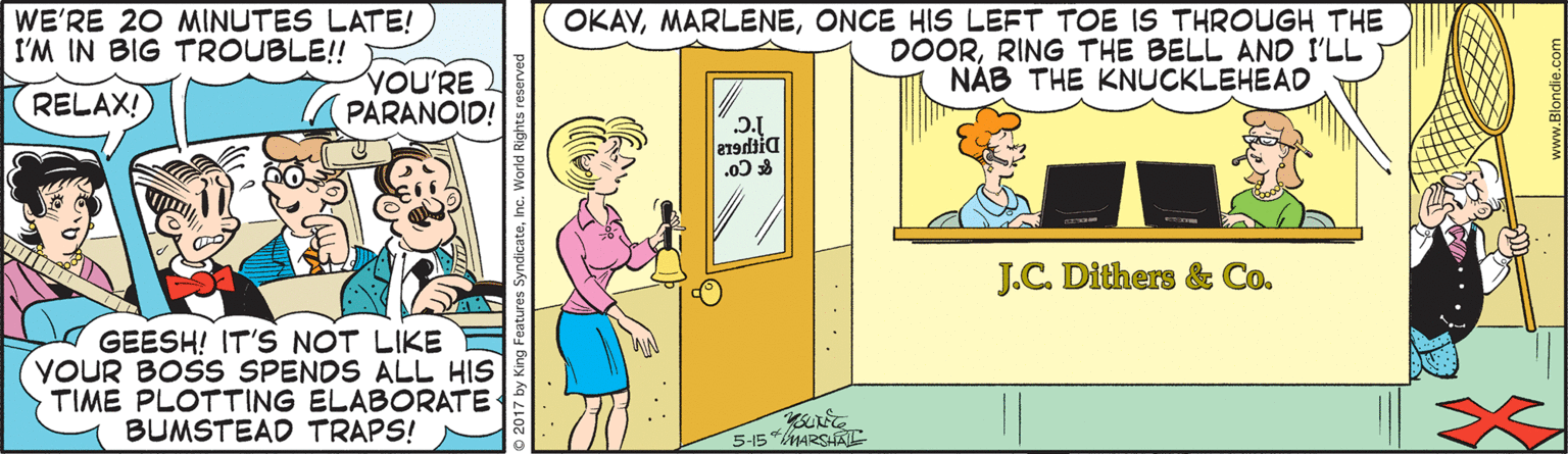 Animated cartoon OCR: WE'RE 20 MINUTES LATE! I'M IN BIG TROUBLE!! OKAVONCE HIS LEFT TOE ISS THROUGH THE DOORRING THE BELL AND I'LL NÁB THE KNUCKLEHEAD RELAX! YOU'RE PARANOID! * Co J.C. Dithers & Co. GEESH! IT'S NOT LIKE YOUR BOSS SPENDS ALL HIS TIME PLOTTING ELABORATE BUMSTEAD TRAPS! 5-15 MARSHATC y King Features SyndicateInc. World Rights reserved WE'RE 20 MINUTES LATE! I'M IN BIG TROUBLE!! OKAVONCE HIS LEFT TOE ISS THROUGH THE DOORRING THE BELL AND I'LL NÁB THE KNUCKLEHEAD RELAX! YOU'RE PARANOID! * Co J.C. Dithers & Co. GEESH! IT'S NOT LIKE YOUR BOSS SPENDS ALL HIS TIME PLOTTING ELABORATE BUMSTEAD TRAPS! 5-15 MARSHATC y King Features SyndicateInc. World Rights reserved