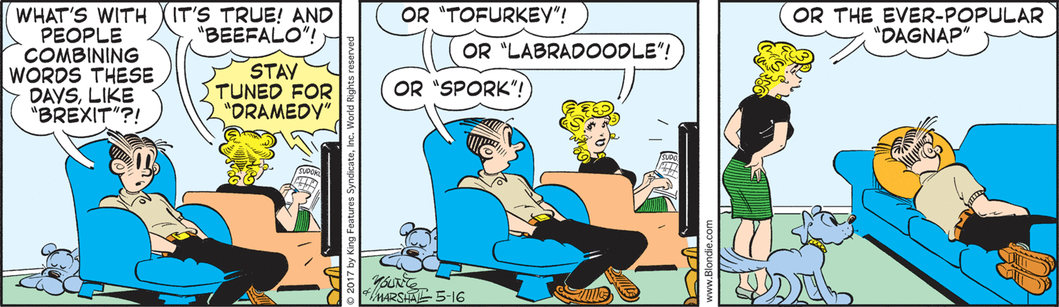 Parallel OCR: IT'S TRUE! AND "BEEFALO"! OR THE EVER-POPULAR "DAGNAP" OR "TOFURKEY"! WHAT'S WITH PEOPLE COMBINING WORDS THESE Y DAVSLIKE "BREXIT"?! OR "LABRADOODLE"! STAV TUNED FOR "DRAMEDY" OR "SPORK"! MARSHAL 5-16 © 2017 by King Features SyndicateInc. World Rights reser IT'S TRUE! AND "BEEFALO"! OR THE EVER-POPULAR "DAGNAP" OR "TOFURKEY"! WHAT'S WITH PEOPLE COMBINING WORDS THESE Y DAVSLIKE "BREXIT"?! OR "LABRADOODLE"! STAV TUNED FOR "DRAMEDY" OR "SPORK"! MARSHAL 5-16 © 2017 by King Features SyndicateInc. World Rights reser