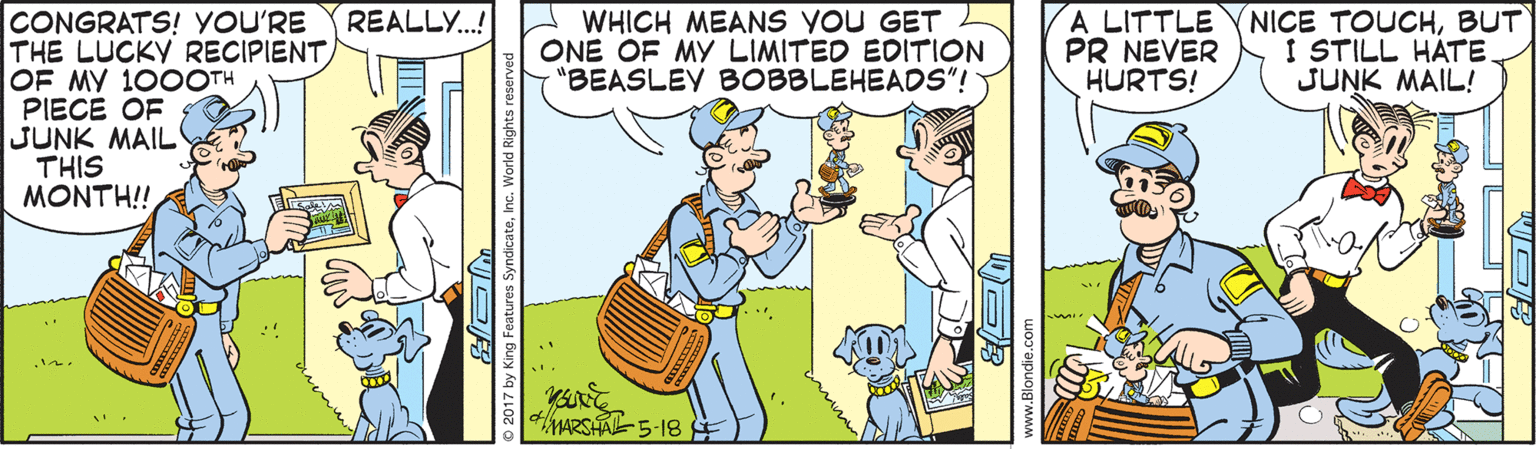 Comics OCR: A LITTLE PR NEVER HURTS! NICE TOUCHBUT I STILL HÄTE JUNK MAIL! CONGRATS! YOU'RE THE LUCKY RECIPIENTOF MY 100OTH PIECE OF JUNK MAIL THIS MONTH!! REALLY.! WHICH MEANS YOU GET ONE OF MY LIMITED EDITION "BEASLEY BOBBLEHEADS"! 4MARSA5-18 2017 by King Features SyndicateInc. World Rights re A LITTLE PR NEVER HURTS! NICE TOUCHBUT I STILL HÄTE JUNK MAIL! CONGRATS! YOU'RE THE LUCKY RECIPIENTOF MY 100OTH PIECE OF JUNK MAIL THIS MONTH!! REALLY.! WHICH MEANS YOU GET ONE OF MY LIMITED EDITION "BEASLEY BOBBLEHEADS"! 4MARSA5-18 2017 by King Features SyndicateInc. World Rights re