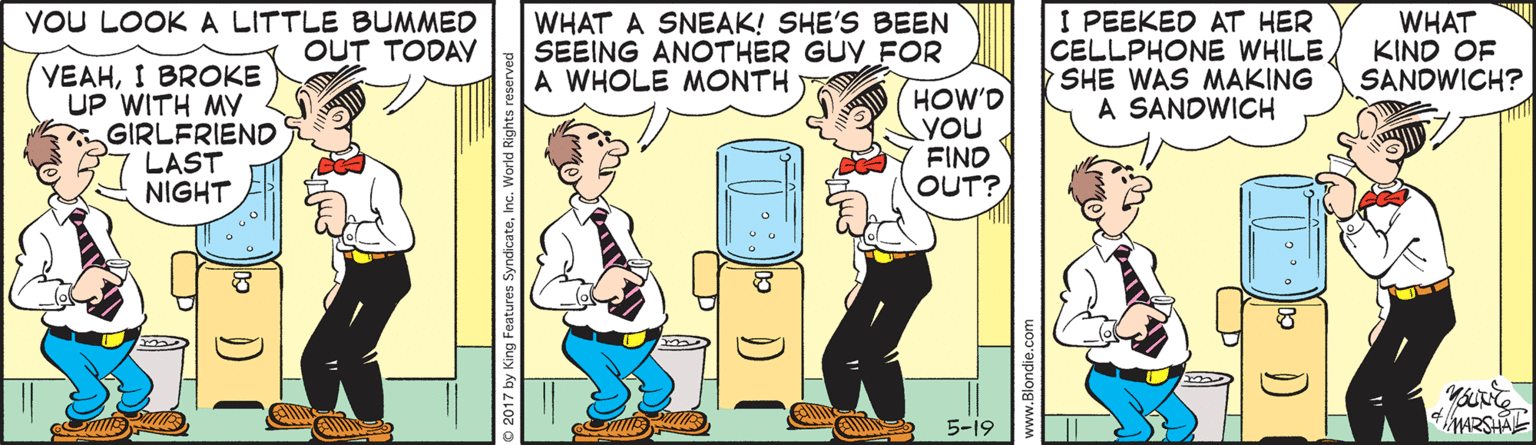 Conversation OCR: I PEEKED AT HER CELLPHONE WHILE SHE WAS MAKING A SANDWICH YOU LOOKA LITTLE BUMMED OUT TODAY WHAT A SNEAK! SHE'S BEEN SEEING ANOTHER GUY FOR A WHOLE MONTH WHAT KIND OF SANDWICH? YEAHI BROKE UP WITH MY GIRLFRIEND LAST NIGHT HOW'D YOU FIND OUT? 4MARSA 5-19 2017 by King Features SyndicateInc. World Righ I PEEKED AT HER CELLPHONE WHILE SHE WAS MAKING A SANDWICH YOU LOOKA LITTLE BUMMED OUT TODAY WHAT A SNEAK! SHE'S BEEN SEEING ANOTHER GUY FOR A WHOLE MONTH WHAT KIND OF SANDWICH? YEAHI BROKE UP WITH MY GIRLFRIEND LAST NIGHT HOW'D YOU FIND OUT? 4MARSA 5-19 2017 by King Features SyndicateInc. World Righ