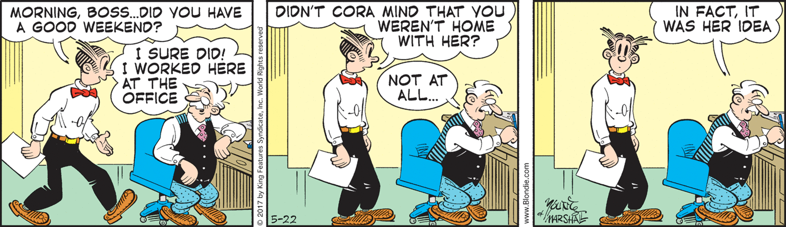 Animated cartoon OCR: MORNINGBOs.DID YOU HAVE A GOOD WEEKEND? DIDN'T CORA MIND THAT YOU WEREN'T HOME WITH HER? IN FACTIT WAS HER IDEA I SURE DID! I WORKED HERE AT THE OFFICE NOT AT ALL... MARSHAE 5-22 O 2017 by King MORNINGBOs.DID YOU HAVE A GOOD WEEKEND? DIDN'T CORA MIND THAT YOU WEREN'T HOME WITH HER? IN FACTIT WAS HER IDEA I SURE DID! I WORKED HERE AT THE OFFICE NOT AT ALL... MARSHAE 5-22 O 2017 by King