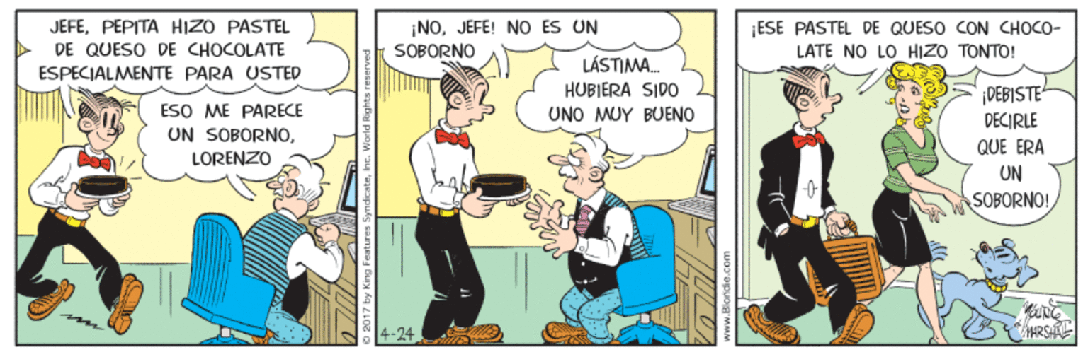 Humour OCR: JEFEPEPITA HIZO PASTEL DE QUESO DE CHOCOLATE ¡NOJEFE! NO ES UN SOBORNO ESE PASTEL DE QUESO CON CHOCO- LATE NO LO HIZO TONTO! LÁSTIMA. HUBIERA SIDO UNO MUY BUENO ESPECIALMENTE PARA USTED ¡DEBISTE DECIRLE ESO ME PARECE UN SOBORNOLORENZO QUE ERA UN SOBORNO! 4-24 HRSHK 17 by King Features Syn JEFEPEPITA HIZO PASTEL DE QUESO DE CHOCOLATE ¡NOJEFE! NO ES UN SOBORNO ESE PASTEL DE QUESO CON CHOCO- LATE NO LO HIZO TONTO! LÁSTIMA. HUBIERA SIDO UNO MUY BUENO ESPECIALMENTE PARA USTED ¡DEBISTE DECIRLE ESO ME PARECE UN SOBORNOLORENZO QUE ERA UN SOBORNO! 4-24 HRSHK 17 by King Features Syn