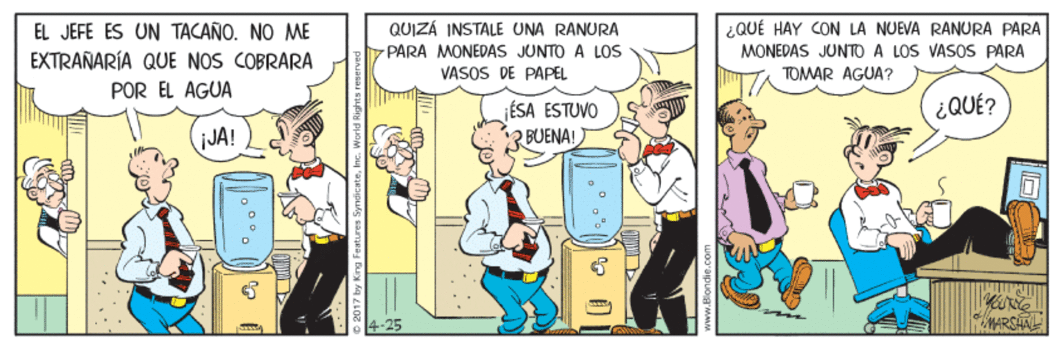 Comics OCR: EL JEFE ES UN TACAÑO. NO ME EXTRAÑARÍA QUE NOS COBRARA QUIZÁ INSTALE UNA RANURA PARA MONEDAS JUNTO A LOS VASOS DE PAPEL ¿QUÉ HAY CON LA NUEVA RANURA PARA MONEDAS JUNTO A LOS VASOS PARA POR EL AGUA TOMAR AGUA? FÉSA ESTUVO ¿QUÉ? JA! 3 BUENA! MARSHA www.Blondie.co EL JEFE ES UN TACAÑO. NO ME EXTRAÑARÍA QUE NOS COBRARA QUIZÁ INSTALE UNA RANURA PARA MONEDAS JUNTO A LOS VASOS DE PAPEL ¿QUÉ HAY CON LA NUEVA RANURA PARA MONEDAS JUNTO A LOS VASOS PARA POR EL AGUA TOMAR AGUA? FÉSA ESTUVO ¿QUÉ? JA! 3 BUENA! MARSHA www.Blondie.co