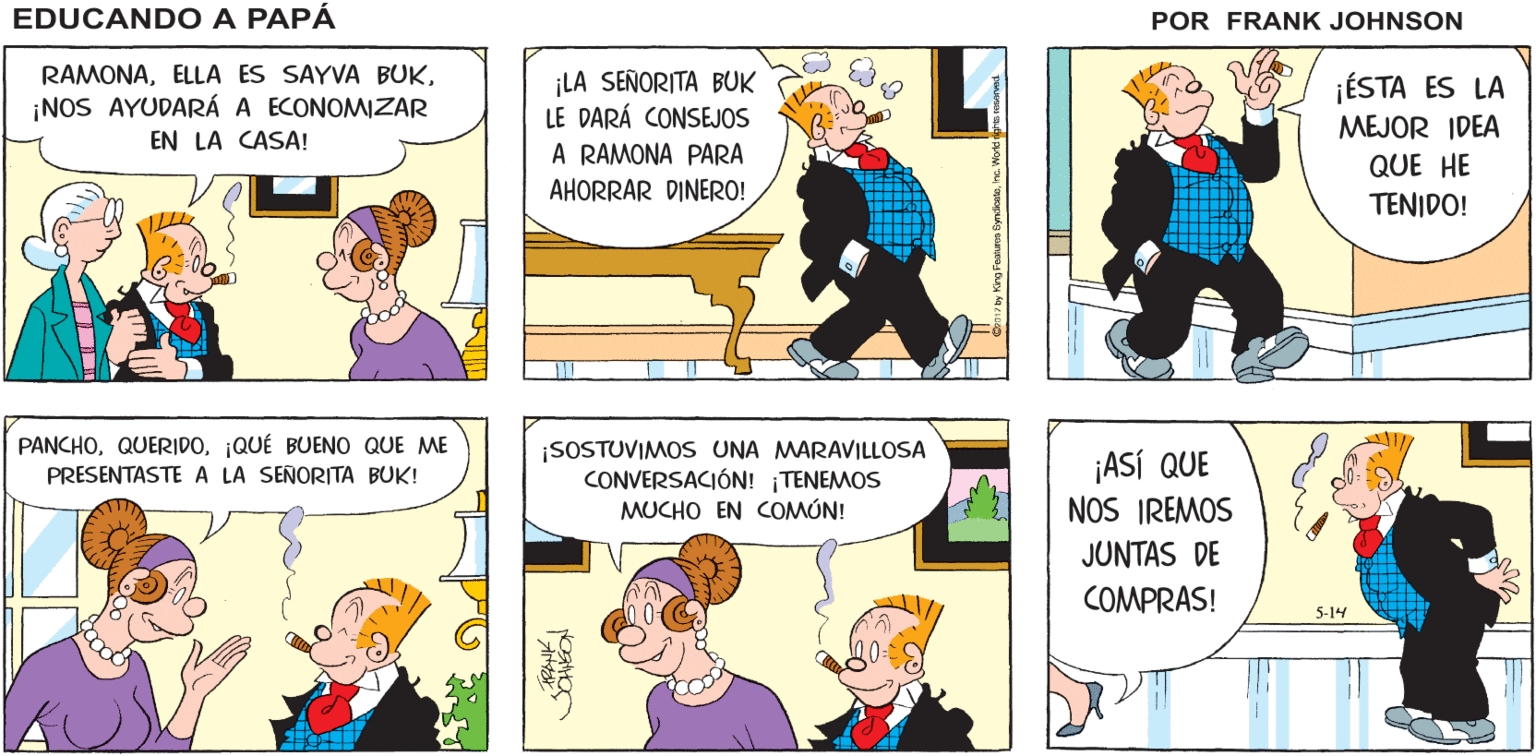 Fictional character OCR: EDUCANDO A FACTURAS! FACTURAS! ¡DEBEMOS EMPEZAR A AHORRAR PAPÁ DINERO! FRANK JOHNSON RAMONA¡NOS AYUDARÁ A ECONOMIZAR ¡LA SEÑORITA BUK LE DARÁ CONSEJOS A RAMONA PARA ¡ÉSTA ES LA MEJOR IDEA EN LA CASA! QUE HE AHORRAR DINERO! TENIDO! PANCHO¡QUÉ BUENO QUE ME PRESENTASTE A LA SEÑORITA BUK! ¡SOSTUVIMOS UNA MARAVILLOSA CONVERSACIÓN! TENEMOS MUCHO EN COMÚN! ¡ASÍ QUE NOS IREMOS JUNTAS DE COMPRAS! 5-14 EDUCANDO A FACTURAS! FACTURAS! ¡DEBEMOS EMPEZAR A AHORRAR PAPÁ DINERO! FRANK JOHNSON RAMONAELLA ES SAYVA BUK¡NOS AYUDARÁ A ECONOMIZAR ¡LA SEÑORITA BUK LE DARÁ CONSEJOS A RAMONA PARA ¡ÉSTA ES LA MEJOR IDEA EN LA CASA! QUE HE AHORRAR DINERO! TENIDO! PANCHO¡QUÉ BUENO QUE ME PRESENTASTE A LA SEÑORITA BUK! ¡SOSTUVIMOS UNA MARAVILLOSA CONVERSACIÓN! TENEMOS MUCHO EN COMÚN! ¡ASÍ QUE NOS IREMOS JUNTAS DE COMPRAS! 5-14