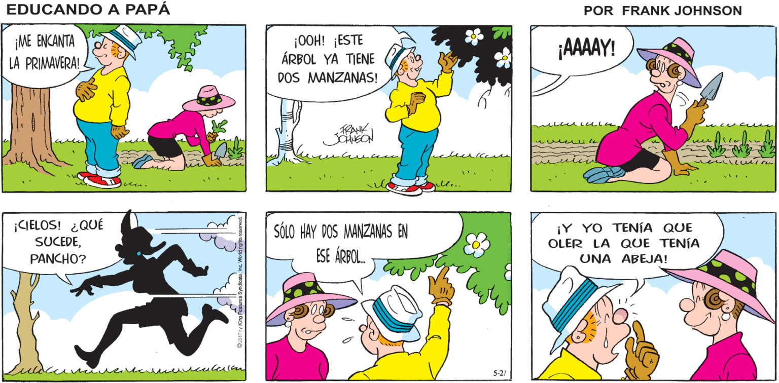 Mammal OCR: EDUCANDO A ESTARÉ AFUERAARREGLANDO EL ¡IRÉ ¡QUÉ HERMOSO DÍA! CONTIGO! JARDÍN PAPÁ FRANK JOHNSON ME ENCANTA LA PRIMAVERA! |OOH! ¡ESTE ÁRBOL YA TIENE DOS MANZANAS! ¡AAAAY! ¡CIELOS! ¿QUÉ SUCEDEPANCHO? SÓLO HAY DOS MANZANAS EN ESE ÁRBOL. ¡Y YO TENÍA QUE OLER LA QUE TENÍA UNA ABEJA! 5-21 EDUCANDO A ESTARÉ AFUERAARREGLANDO EL ¡IRÉ ¡QUÉ HERMOSO DÍA! CONTIGO! JARDÍN PAPÁ FRANK JOHNSON ME ENCANTA LA PRIMAVERA! |OOH! ¡ESTE ÁRBOL YA TIENE DOS MANZANAS! ¡AAAAY! ¡CIELOS! ¿QUÉ SUCEDEPANCHO? SÓLO HAY DOS MANZANAS EN ESE ÁRBOL. ¡Y YO TENÍA QUE OLER LA QUE TENÍA UNA ABEJA! 5-21