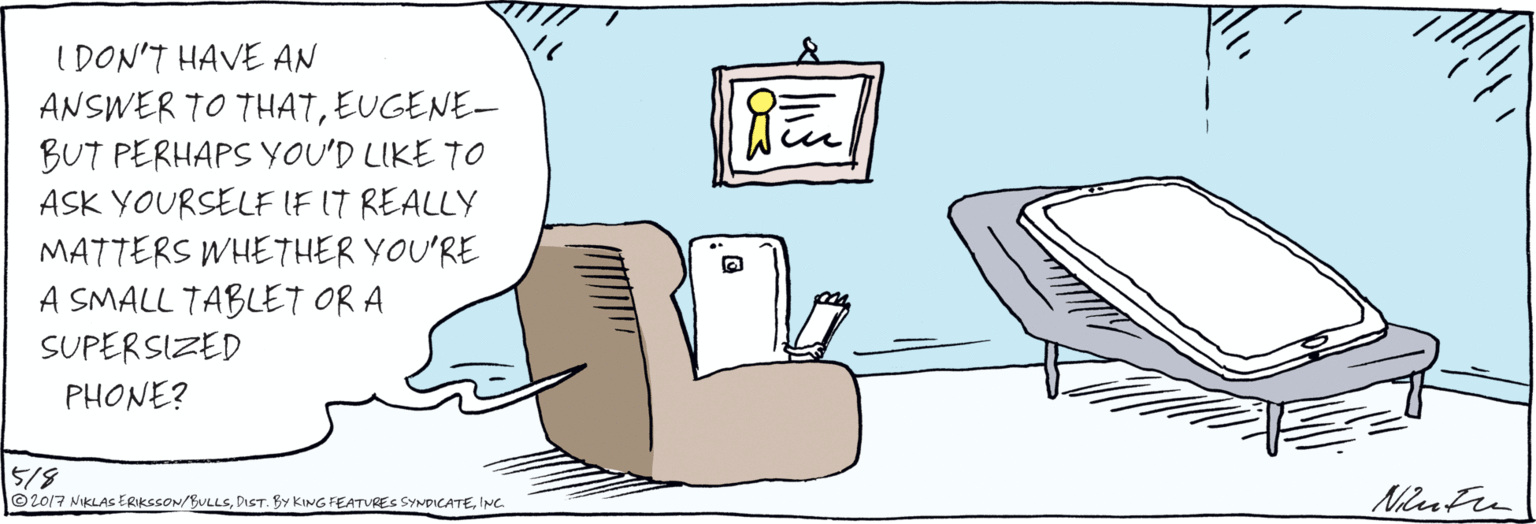 Computer OCR: IDON'T HAVE AN ANSWER T0 THATEUGENE-BUT PERHAPS YOU'D LIKE TO ASK YOURSELF IF IT REALLY MATTERS WHETHER YOU'RE A SMALL TABLET OR A SUPERSIZED PHONE? 5/3 Nin Fer © 2017 NIKLAS ERIKSSON/BULLSINC. IDON'T HAVE AN ANSWER T0 THATEUGENE-BUT PERHAPS YOU'D LIKE TO ASK YOURSELF IF IT REALLY MATTERS WHETHER YOU'RE A SMALL TABLET OR A SUPERSIZED PHONE? 5/3 Nin Fer © 2017 NIKLAS ERIKSSON/BULLSDIST. BY KING FEATURES SYNDICATE