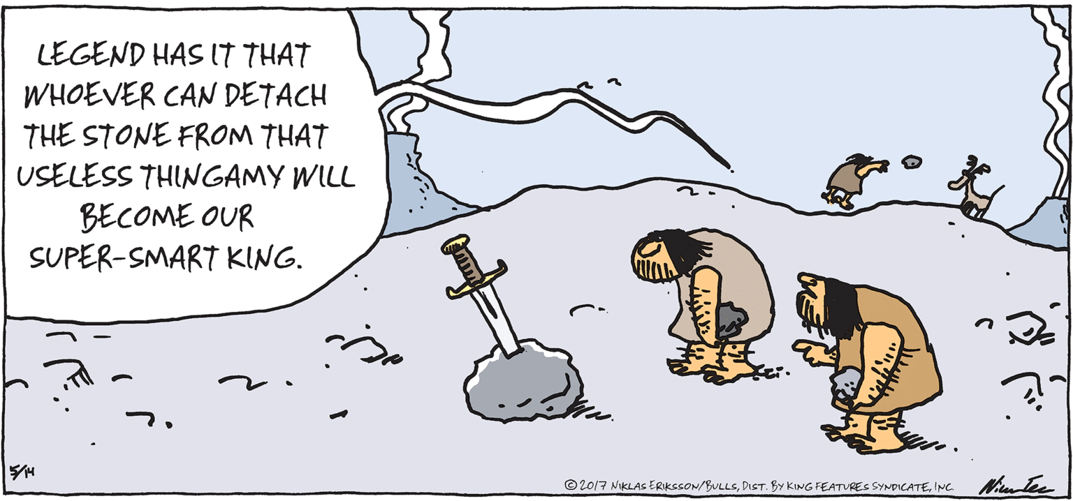 Drawing OCR: LEGEND HAS IT THAT WHOEVER CAN DETACH THE STONE FROM THAT USELESS THINGAMY WILL BECOME OUR SUPER-SMART KING. ©2017 NIKLAS ERIKSSON/BULLSINc. LEGEND HAS IT THAT WHOEVER CAN DETACH THE STONE FROM THAT USELESS THINGAMY WILL BECOME OUR SUPER-SMART KING. ©2017 NIKLAS ERIKSSON/BULLSDIST. BY KING FEATURES SYNDICATE