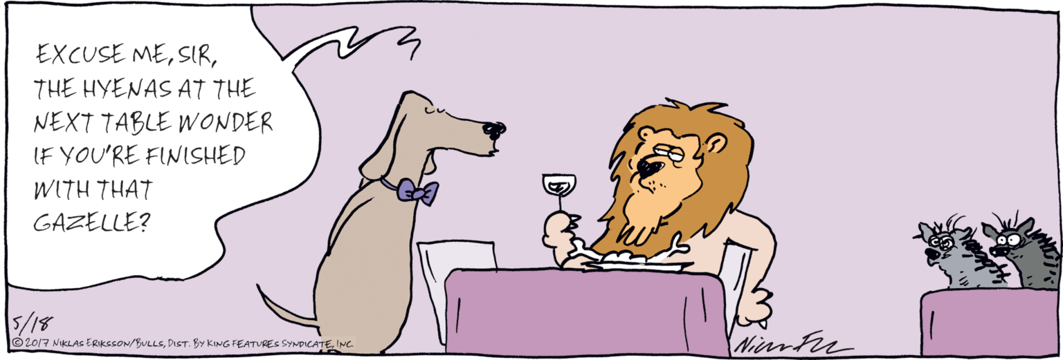 Fiction OCR: EXCUSE METHE HYENAS AT THE NEXT TABLE WONDER IF YOU'RE FINISHED WITH THAT GAZELLE? 5/18 ©2017 NIKLAS ERIKSSON/BULLSINC EXCUSE METHE HYENAS AT THE NEXT TABLE WONDER IF YOU'RE FINISHED WITH THAT GAZELLE? 5/18 ©2017 NIKLAS ERIKSSON/BULLSDST. BY KING FEATRES SYNDICATE