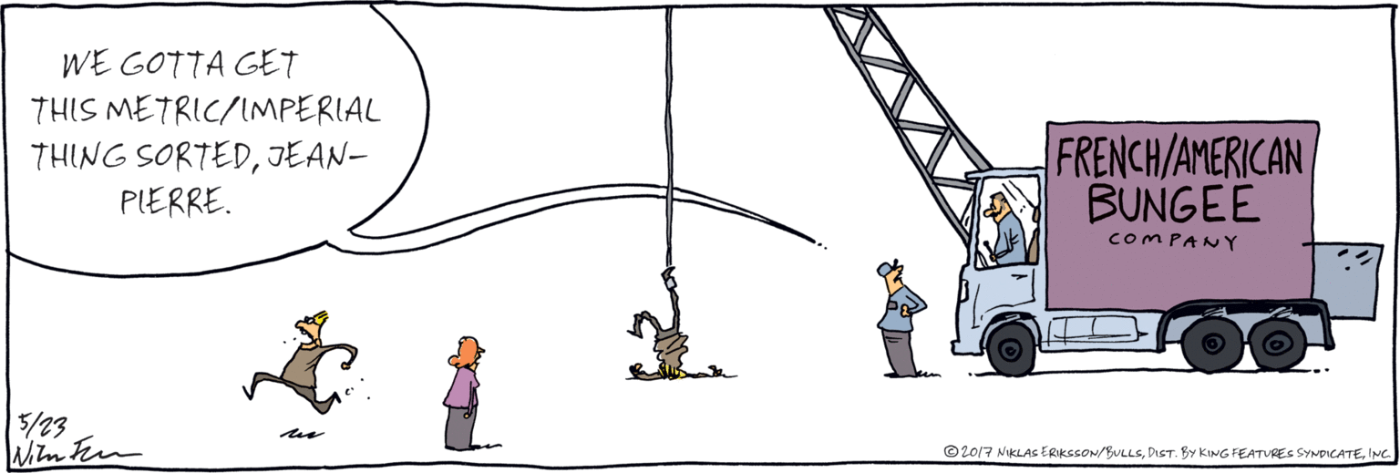 Rolling OCR: WE GOTTA GET THIS METRIC/IMPERIAL THING SORTEDJEAN-PLERRE. FRENCH/AMERICAN BUNGEE COMPANY © 2017 NIKLAS ERIKSSON/BULLSINC WE GOTTA GET THIS METRIC/IMPERIAL THING SORTEDJEAN-PLERRE. FRENCH/AMERICAN BUNGEE COMPANY © 2017 NIKLAS ERIKSSON/BULLSDIST. BY KING FEATURES SYNDICATE