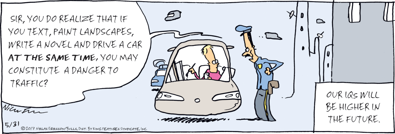 Fiction OCR: SIRYOU DO REALIZE THAT IF YOU TEXTWRITE A NOVEL AND DRIVE A CAR AT THE SAME TIMEYOU MAY CONSTITUTE A DANGER TO TRAFFIC? 5/31 ©2017 NIKLAS ERIKSSON/BULLSING OUR IQS WILL BE HIGHER IN THE FUTURE. SIRYOU DO REALIZE THAT IF YOU TEXTPALNT LANDSCAPESWRITE A NOVEL AND DRIVE A CAR AT THE SAME TIMEYOU MAY CONSTITUTE A DANGER TO TRAFFIC? 5/31 ©2017 NIKLAS ERIKSSON/BULLSDIST. BY KING FEATURES SYNDICATEING OUR IQS WILL BE HIGHER IN THE FUTURE.