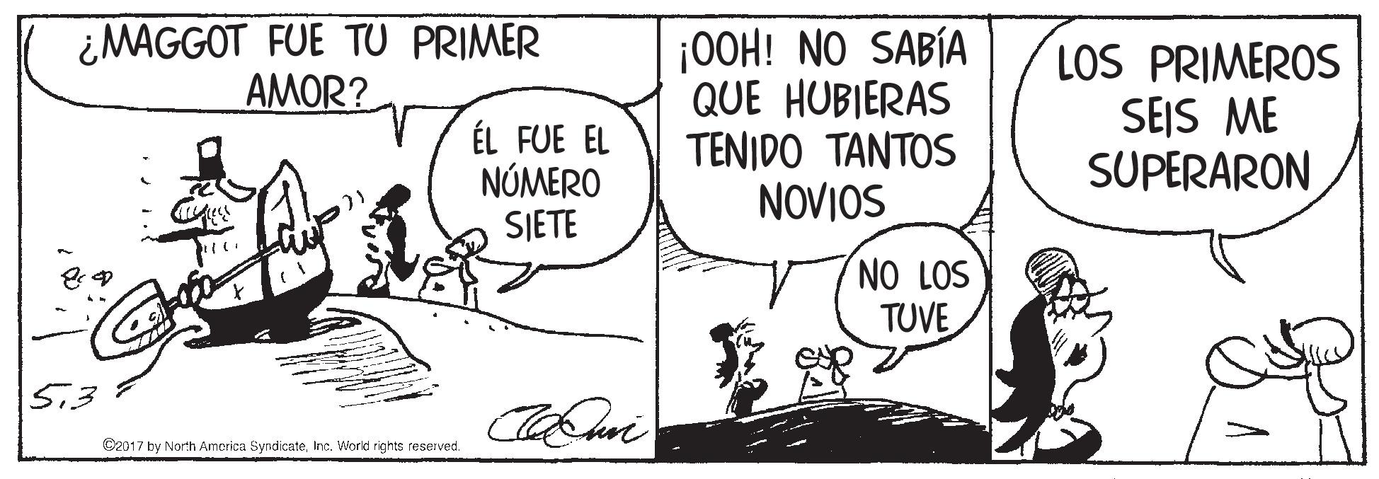 Art OCR: ¿MAGGOT FUE TU PRIMER AMOR? ÉL FUE EL NÚMERO SJETE ¡00H! NO SABÍA QUE HUBIERAS TENIDO TANTOS NOVIOS LOS PRIMEROS SEIS ME SUPERARON NO LOS TUVE C2017 by North Amorica SyndicateInc. World rights reserved. ¿MAGGOT FUE TU PRIMER AMOR? ÉL FUE EL NÚMERO SJETE ¡00H! NO SABÍA QUE HUBIERAS TENIDO TANTOS NOVIOS LOS PRIMEROS SEIS ME SUPERARON NO LOS TUVE C2017 by North Amorica SyndicateInc. World rights reserved.