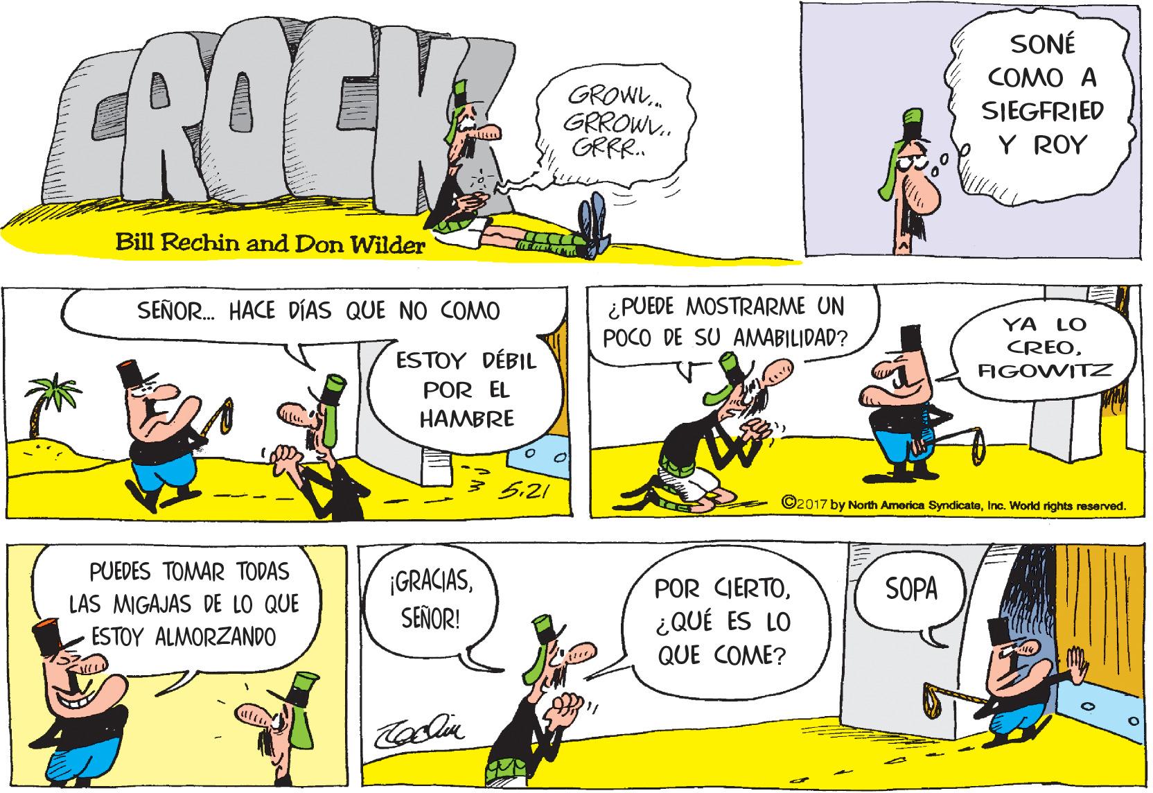 Organism OCR: CROCK SONÉ COMO A GROW. GRROW. GRRR. SIEGFRIED Y ROY Bill Rechin and Don Wilder ¿PUEDE MOSTRARME UN POCO DE SU AMABILIDAD? SEÑOR. HACE DÍAS QUE NO COMO YA LO CREOESTOY DÉBIL FIGOWITZ POR EL HAMBRE 5.21 ©2017 by North America SymdicateInc. World rights reserved. PUEDES TOMAR TODAS ¡GRACIASSEÑOR! POR CIERTOSOPA LAS MIGAJAS DE LO QUE ¿QUÉ ES LO ESTOY ALMORZANDO QUE COME? CROCK SONÉ COMO A GROW. GRROW. GRRR. SIEGFRIED Y ROY Bill Rechin and Don Wilder ¿PUEDE MOSTRARME UN POCO DE SU AMABILIDAD? SEÑOR. HACE DÍAS QUE NO COMO YA LO CREOESTOY DÉBIL FIGOWITZ POR EL HAMBRE 5.21 ©2017 by North America SymdicateInc. World rights reserved. PUEDES TOMAR TODAS ¡GRACIASSEÑOR! POR CIERTOSOPA LAS MIGAJAS DE LO QUE ¿QUÉ ES LO ESTOY ALMORZANDO QUE COME?