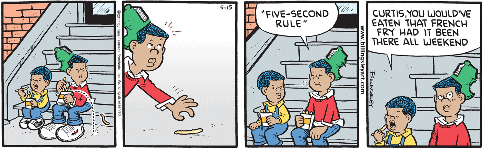 Fiction OCR: 5-15 CURTISYOU WOULD'VE EATEN THAT FRENCH FRY HAD IT BEEN THERE ALL WEEKEND "FIVE-SECOND RULE" SILINGSLEY .billingsleyart.com 5-15 CURTISYOU WOULD'VE EATEN THAT FRENCH FRY HAD IT BEEN THERE ALL WEEKEND "FIVE-SECOND RULE" SILINGSLEY .billingsleyart.com