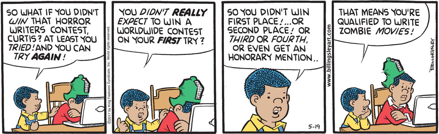Cartoon OCR: SO WHAT IF YOU DIDN'T WIN THAT HORROR WRITERS CONTESTCURTIS ? AT LEAST YOU TRIED!AND YOU CAN TRY AGAIN ! YOU DIDN'T REALLY EXPECT TO WIN A WORLDWIDE CONTEST ON YOUR FIRST TRY ? SO YOU DIDN'T WIN FIRST PLACE !..OR SECOND PLACE! OR THIRD OR FOURTHOR EVEN GET AN HONORARY MENTION.. THAT MEANS YOU'RE QUALIFIED TO WRITE ZOMBIE MOVIES! 5-19 w.billingsleyart.com SO WHAT IF YOU DIDN'T WIN THAT HORROR WRITERS CONTESTCURTIS ? AT LEAST YOU TRIED!AND YOU CAN TRY AGAIN ! YOU DIDN'T REALLY EXPECT TO WIN A WORLDWIDE CONTEST ON YOUR FIRST TRY ? SO YOU DIDN'T WIN FIRST PLACE !..OR SECOND PLACE! OR THIRD OR FOURTHOR EVEN GET AN HONORARY MENTION.. THAT MEANS YOU'RE QUALIFIED TO WRITE ZOMBIE MOVIES! 5-19 w.billingsleyart.com