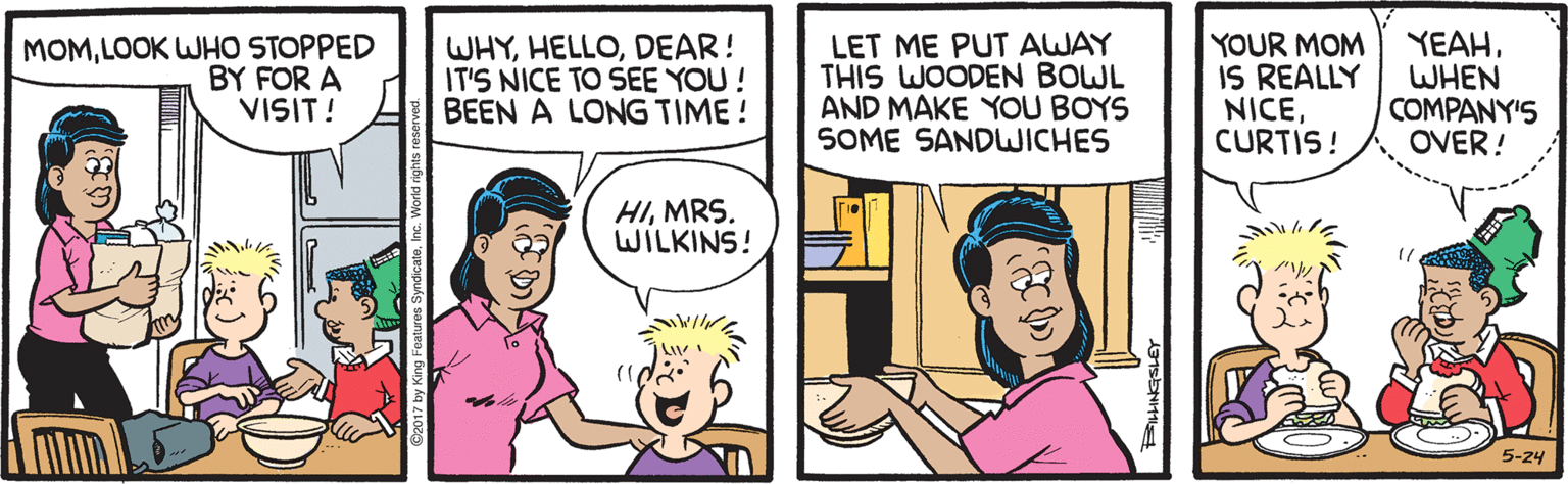 Fiction OCR: MOMLOOK WHO STOPPED BY FOR A VISIT! WHYDEAR! IT'S NICE TO SEE YOU! BEEN A LONG TIME! LET ME PUT AWAY THIS WOODEN BOWL AND MAKE YOU BOYS SOME SANDWICHES YOUR MOM IS REALLY NICECURTIS! YEAHWHEN COMPANY'S OVER! HIMRS. WILKINS! 5-24 MOMLOOK WHO STOPPED BY FOR A VISIT! WHYDEAR! IT'S NICE TO SEE YOU! BEEN A LONG TIME! LET ME PUT AWAY THIS WOODEN BOWL AND MAKE YOU BOYS SOME SANDWICHES YOUR MOM IS REALLY NICECURTIS! YEAHWHEN COMPANY'S OVER! HIMRS. WILKINS! 5-24