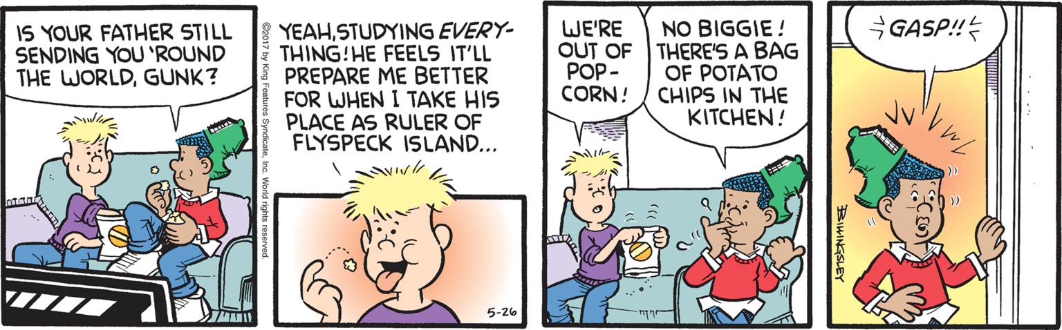 Sharing OCR: GASP! YEAHSTUDYING EVERY- THING!HE FEELS IT'LL PREPARE ME BETTER FOR WHEN I TAKE HIS PLACE AS RULER OF FLYSPECK ISLAND... WE'RE OUT OF POP- CORN! NO BIGGIE ! THERE'S A BAG OF POTATO CHIPS IN THE KITCHEN! IS YOUR FATHER STILL SENDING YOU 'ROUND THE WORLDGUNK? 5-26 BIHINGSLEY GASP! YEAHSTUDYING EVERY- THING!HE FEELS IT'LL PREPARE ME BETTER FOR WHEN I TAKE HIS PLACE AS RULER OF FLYSPECK ISLAND... WE'RE OUT OF POP- CORN! NO BIGGIE ! THERE'S A BAG OF POTATO CHIPS IN THE KITCHEN! IS YOUR FATHER STILL SENDING YOU 'ROUND THE WORLDGUNK? 5-26 BIHINGSLEY