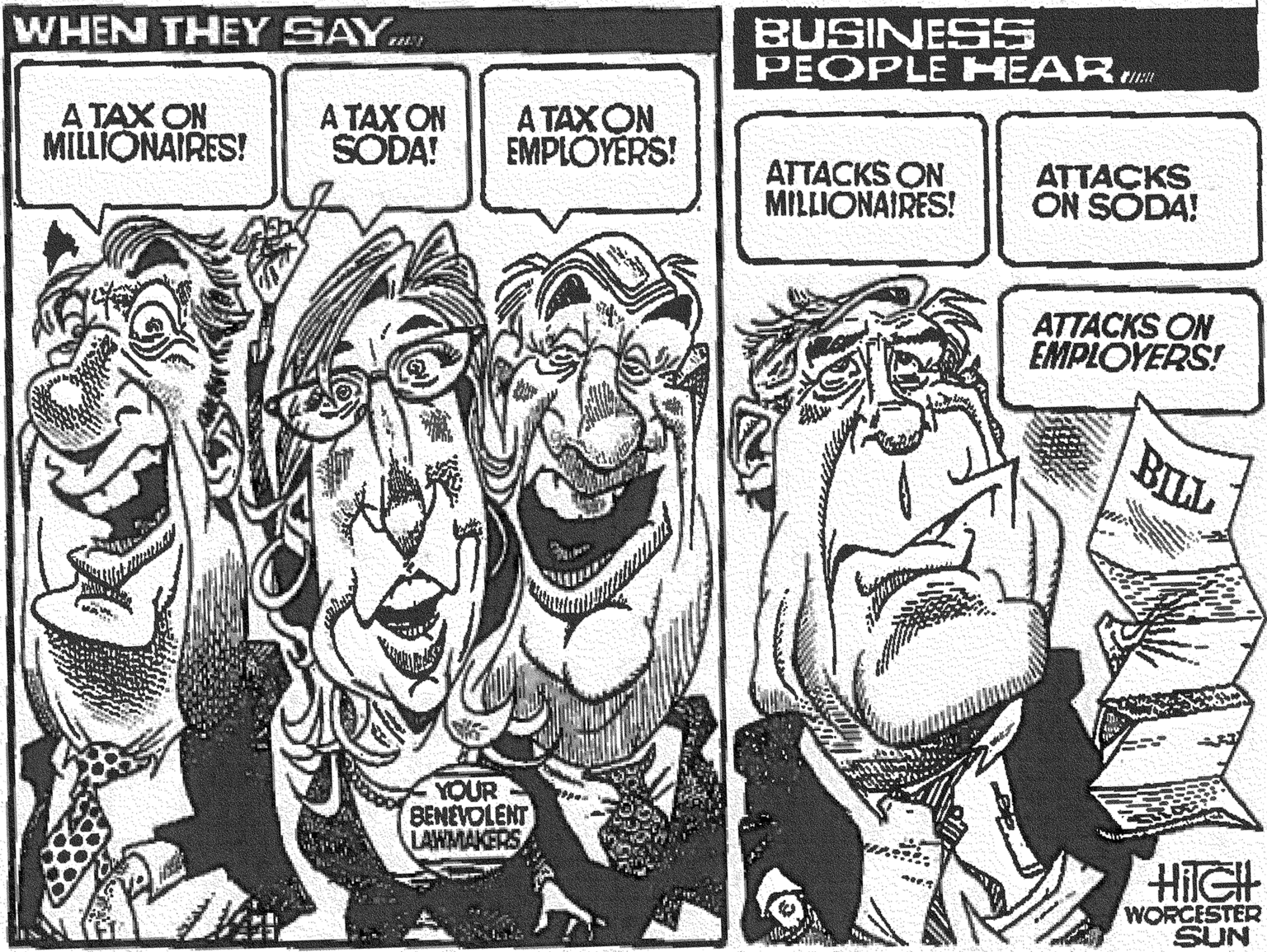Illustration OCR: BUSINES5 PEOPLE HEAR WHEN THEY SAY.. A TAX ON MILLIONAIRES! A TAX ON SODA! A TAXON EMPLÖYERS! ATTACKS ON MILLIONAIRES! ATTACKS ON SODA! ATTACKS ON EMPLOYERS! BILL YOUR BENEVOLENT LAWMAKERS HIIGH WORCESTER SUN BUSINES5 PEOPLE HEAR WHEN THEY SAY.. A TAX ON MILLIONAIRES! A TAX ON SODA! A TAXON EMPLÖYERS! ATTACKS ON MILLIONAIRES! ATTACKS ON SODA! ATTACKS ON EMPLOYERS! BILL YOUR BENEVOLENT LAWMAKERS HIIGH WORCESTER SUN