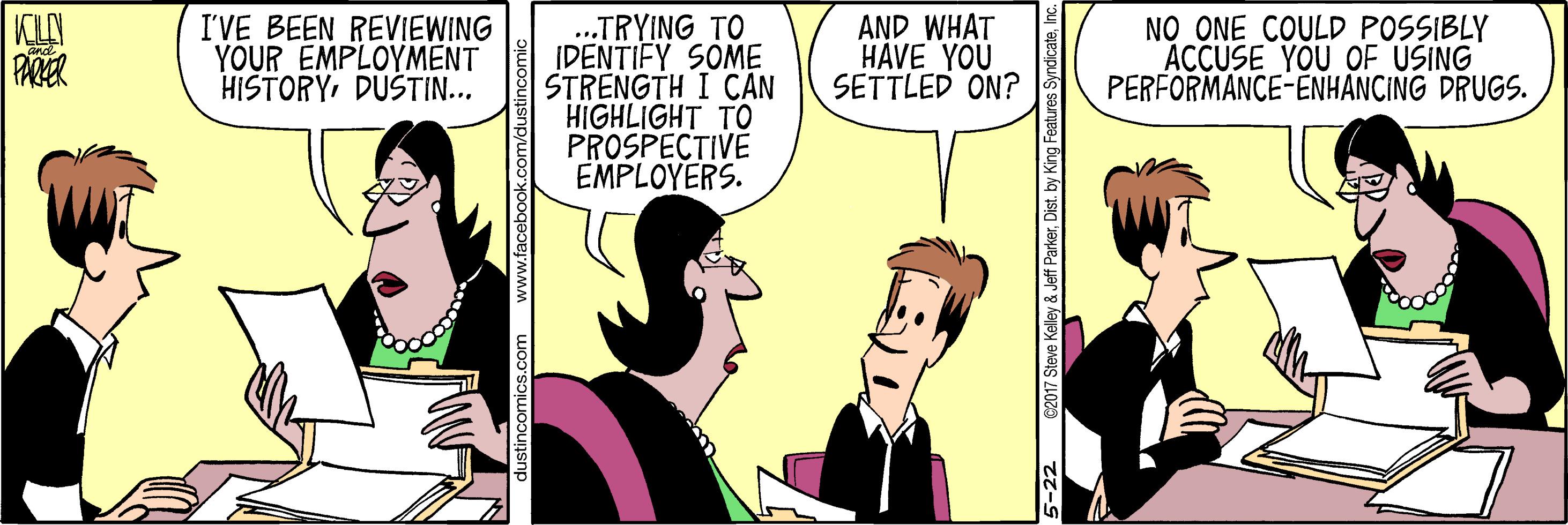 Font OCR: KCLAN PARER ..TRYING TO IDENTIFY SOME STRENGTH I CAN HIGHLIGHT TO PROSPECTIVE EMPLOYERS. I'VE BEEN REVIEWING YOUR EMPLOYMENT HISTORYDÜŠTIN... AND WHAT HAVE YOU SETTLED ON? NO ONE COULD POSSIBLY ACCUSE YOU OF USING PERFORMANCE-ENHANCING DRUGS. C2017 Steve Kelley & Jeff ParkerKCLAN PARER ..TRYING TO IDENTIFY SOME STRENGTH I CAN HIGHLIGHT TO PROSPECTIVE EMPLOYERS. I'VE BEEN REVIEWING YOUR EMPLOYMENT HISTORYDÜŠTIN... AND WHAT HAVE YOU SETTLED ON? NO ONE COULD POSSIBLY ACCUSE YOU OF USING PERFORMANCE-ENHANCING DRUGS. C2017 Steve Kelley & Jeff Parker