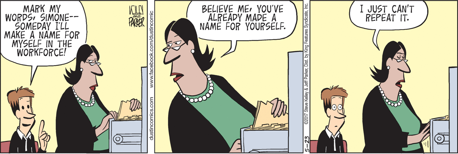 Animation OCR: I JUST CAN'T REPEAT IT. MARK MY WORDSSIMONE-- SOMEDAY I'LL MAKE A NAME FOR MYSELF IN THE WORKFORCE! BELIEVE MEYOU'VE ALREADY MADE A NAME FOR YOURSELF. PARER dustincomics.com www.facebook.com/dustincomi 5-23 62017 Steve Kelley & Jeff ParkerI I JUST CAN'T REPEAT IT. MARK MY WORDSSIMONE-- SOMEDAY I'LL MAKE A NAME FOR MYSELF IN THE WORKFORCE! BELIEVE MEYOU'VE ALREADY MADE A NAME FOR YOURSELF. PARER dustincomics.com www.facebook.com/dustincomi 5-23 62017 Steve Kelley & Jeff ParkerDist. by King Features Syndicate
