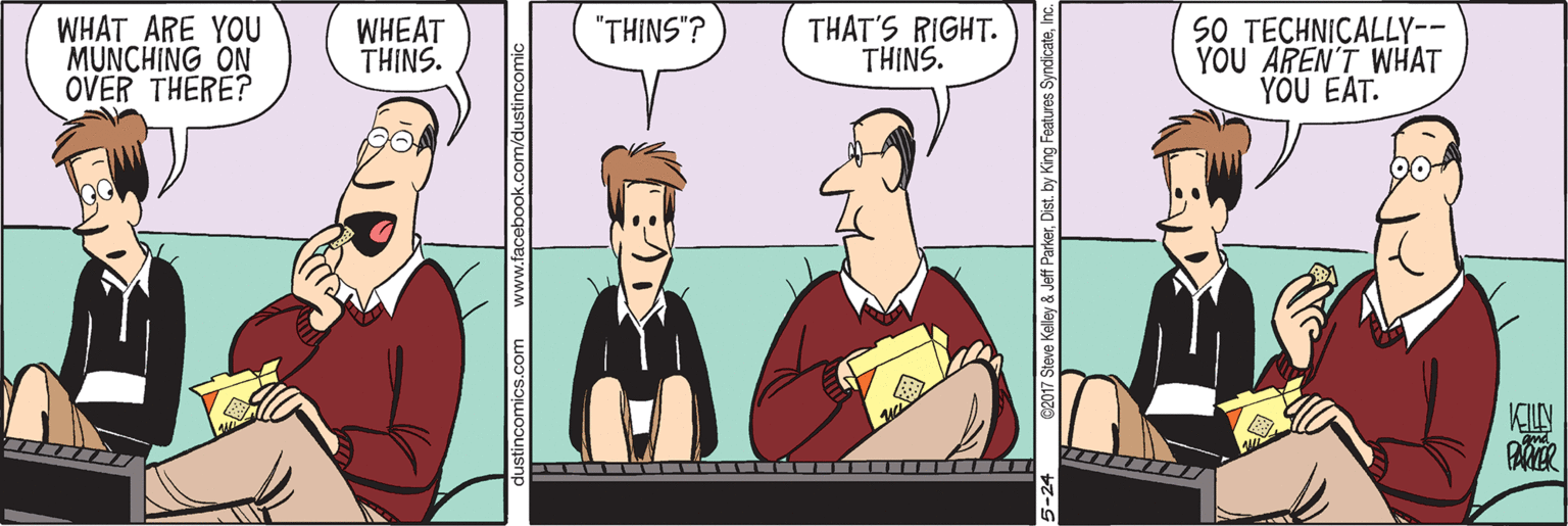 Art OCR: WHAT ARE YOU MUNCHING ON OVER THERE? WHEAT THINS. THAT'S RIGHT. THINS. SO TECHNICALLY-- YOU AREN'T WHAT YÖU EAT. "THINS"? KLLY 5-24 C2017 Steve Kelley & Jeff ParkerInc. WHAT ARE YOU MUNCHING ON OVER THERE? WHEAT THINS. THAT'S RIGHT. THINS. SO TECHNICALLY-- YOU AREN'T WHAT YÖU EAT. "THINS"? KLLY 5-24 C2017 Steve Kelley & Jeff ParkerDist. by King Features Syndicate