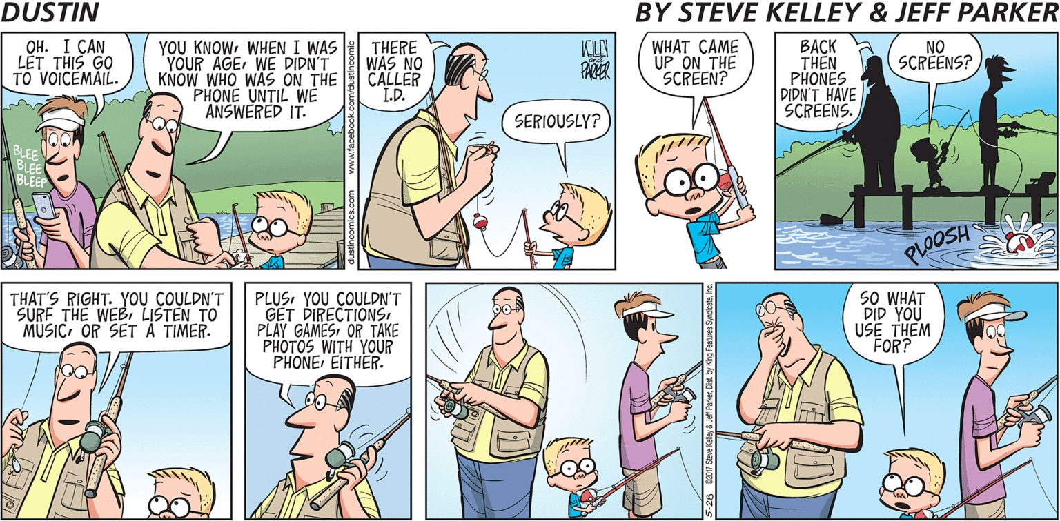 Cartoon OCR: ??. I ?AN LET THIS GO TO VOICEMAIL. YOU KNOWWHEN I WAS YOUR AGEWE DIDN'T KNOW WHO WAS ON THE PHONE UNTIL WE ANSWERED IT. THERE WAS NO CALLER I.D. WHAT CAME UP ON THE SCREEN? ???? THÊN PHONES DIDN'T HAVE SCREENS. NO SCRÉENS? PARER SERIOUSLY? PLOOSH THAT'S RIGHT. YOU COULDN'T SURF THE WEBI LISTEN TO MUSICOR SET Ä TIMER. PLUSYOU COULDN'T GET DIRECTIONSOR TAKE PHOTOS WITH YOUR PHONE EITHER. SO WHAT DID YOU USE THEM FOR? 6 cz017 Steme Keley Jefl Parer Del by Kig Feaures Syndcalhhe ??. I ?AN LET THIS GO TO VOICEMAIL. YOU KNOWWHEN I WAS YOUR AGEWE DIDN'T KNOW WHO WAS ON THE PHONE UNTIL WE ANSWERED IT. THERE WAS NO CALLER I.D. WHAT CAME UP ON THE SCREEN? ???? THÊN PHONES DIDN'T HAVE SCREENS. NO SCRÉENS? PARER SERIOUSLY? PLOOSH THAT'S RIGHT. YOU COULDN'T SURF THE WEBI LISTEN TO MUSICOR SET Ä TIMER. PLUSYOU COULDN'T GET DIRECTIONSPLAY GAMESOR TAKE PHOTOS WITH YOUR PHONE EITHER. SO WHAT DID YOU USE THEM FOR? 6 cz017 Steme Keley Jefl Parer Del by Kig Feaures Syndcalh