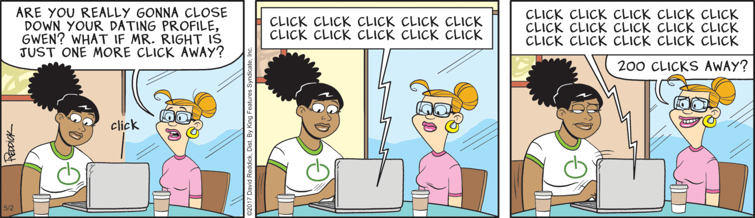 Graphics OCR: ARE YOU REALLY GONNA CLOSE DOWN YOUR DATING PROFILEGWEN? WHAT IF MR. RIGHT IS JUST ONE MORE CLICK AWAY? CLICK CLICK CLICK CLICK CLICK CLICK CLICK CLICK CLICK CLICK CLICK CLICK CLICK CLICK CLICK CLICK CLICK CLICK CLICK CLICK CLICK CLICK CLICK CLICK CLICK 200 CLICKS AWAY? click ARE YOU REALLY GONNA CLOSE DOWN YOUR DATING PROFILEGWEN? WHAT IF MR. RIGHT IS JUST ONE MORE CLICK AWAY? CLICK CLICK CLICK CLICK CLICK CLICK CLICK CLICK CLICK CLICK CLICK CLICK CLICK CLICK CLICK CLICK CLICK CLICK CLICK CLICK CLICK CLICK CLICK CLICK CLICK 200 CLICKS AWAY? click