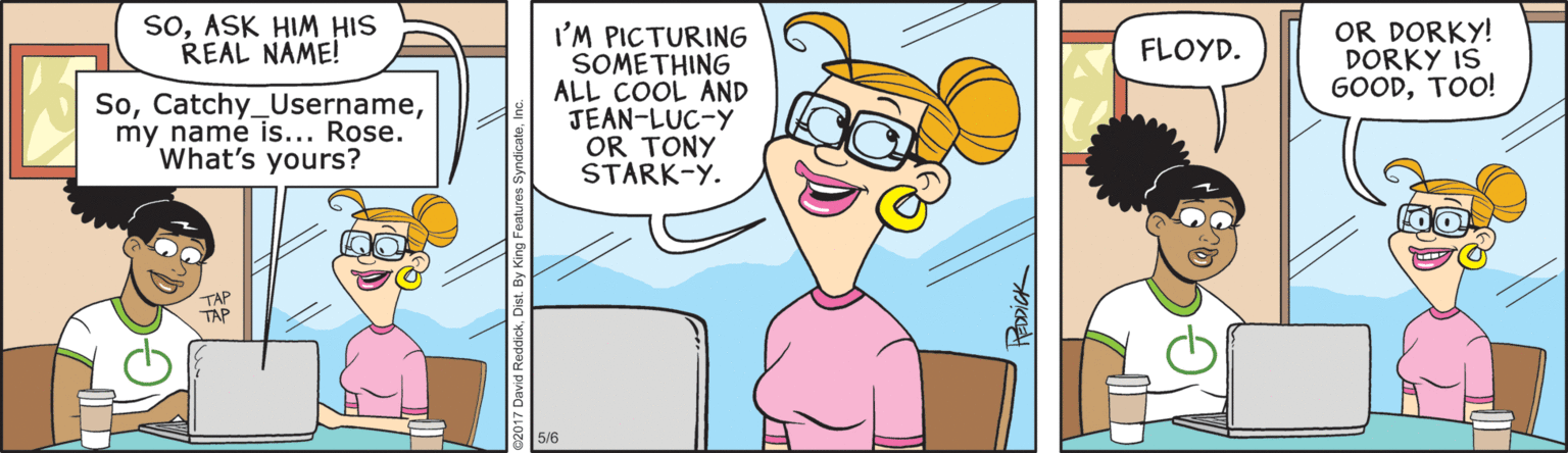 Fiction OCR: soASK HIM HIS REAL NÁME! OR DORKY! DORKY IS GOODTOO! I'M PICTURING SOMETHING ALL COOL AND JEAN-LUC-Y OR TONY STARK-Y. FLOYD. Somy name is... Rose. What's yours? TAP TAP 5/6 soASK HIM HIS REAL NÁME! OR DORKY! DORKY IS GOODTOO! I'M PICTURING SOMETHING ALL COOL AND JEAN-LUC-Y OR TONY STARK-Y. FLOYD. Somy name is... Rose. What's yours? TAP TAP 5/6