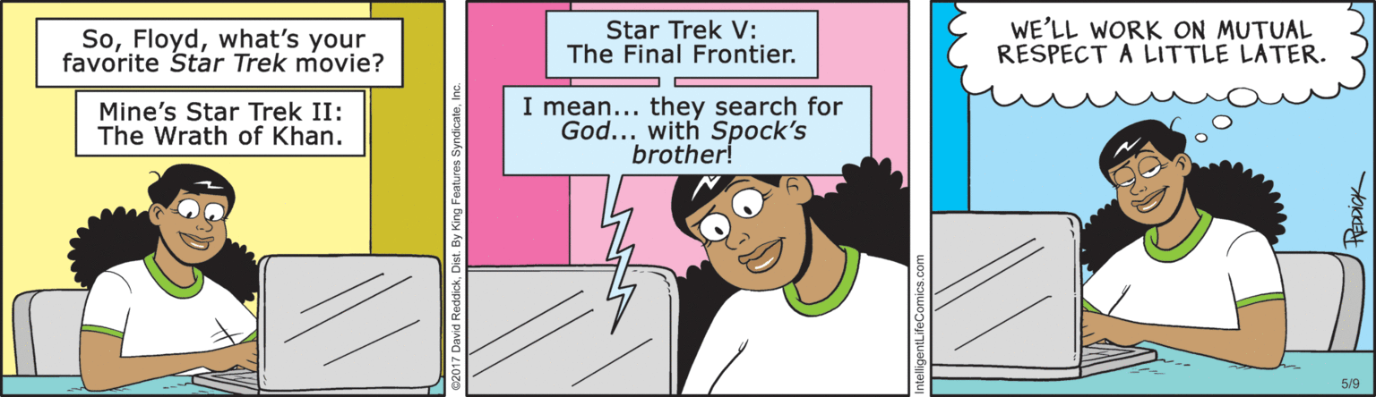 Lavender OCR: Sowhat's your favorite Star Trek movie? Star Trek V: The Final Frontier. WE'LL WORK ON MUTUAL RESPECT A LITTLE LATER. Mine's Star Trek II: The Wrath of Khan. I mean... they search for God... with Spock's brother! 5/9 c2017 David ReddickDist. By King F Sowhat's your favorite Star Trek movie? Star Trek V: The Final Frontier. WE'LL WORK ON MUTUAL RESPECT A LITTLE LATER. Mine's Star Trek II: The Wrath of Khan. I mean... they search for God... with Spock's brother! 5/9 c2017 David ReddickDist. By King F