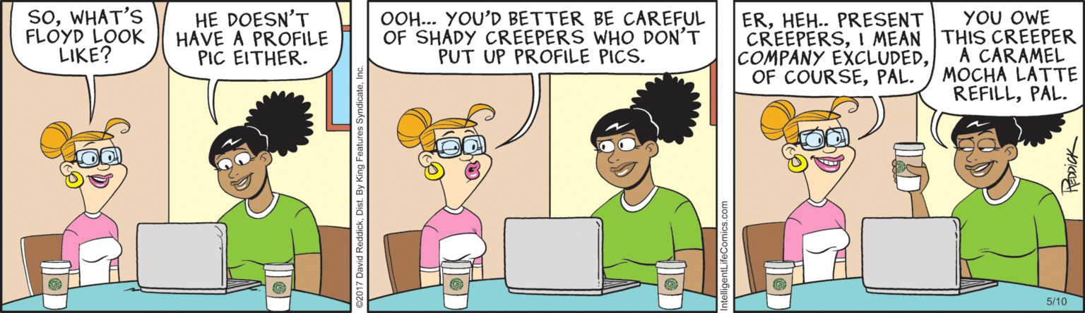 Parallel OCR: SoWHAT'S FLOYD LOOK LIKE? HE DOESN'T HAVE A PROFILE PIC EITHER. OOH... YOU'D BETTER BE CAREFUL OF SHADY CREEPERS WHO DON'T PUT UP PROFILE PICS. YOU OWE CREEPERSI MEAN THIS CREEPER A CARAMEL MOCHA LATTE REFILLPAL. ERHEH.. PRESENT COMPANY EXCLUDEDPAL. 5/10 st. By King Features Syndicatee SoWHAT'S FLOYD LOOK LIKE? HE DOESN'T HAVE A PROFILE PIC EITHER. OOH... YOU'D BETTER BE CAREFUL OF SHADY CREEPERS WHO DON'T PUT UP PROFILE PICS. YOU OWE CREEPERSI MEAN THIS CREEPER A CARAMEL MOCHA LATTE REFILLPAL. ERHEH.. PRESENT COMPANY EXCLUDEDOF COURSEPAL. 5/10 st. By King Features Syndicate