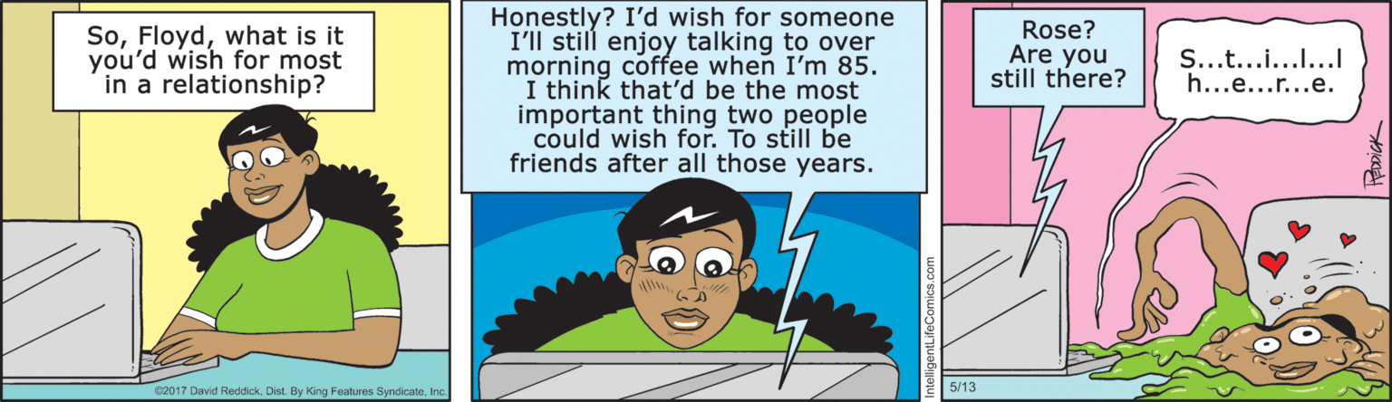 Magenta OCR: Honestly? I'd wish for someone I'll still enjoy talking to over morning coffee when I'm 85. I think that'd be the most important thing two people could wish for. To still be friends after all those years. Sowhat is it you'd wish for most in a relationship? Rose? Are you still there? S...t...i..... h...e...r...e. e2017 David ReddickIn 5/13 Honestly? I'd wish for someone I'll still enjoy talking to over morning coffee when I'm 85. I think that'd be the most important thing two people could wish for. To still be friends after all those years. Sowhat is it you'd wish for most in a relationship? Rose? Are you still there? S...t...i..... h...e...r...e. e2017 David ReddickDist. By King Features SyndicateIn 5/13