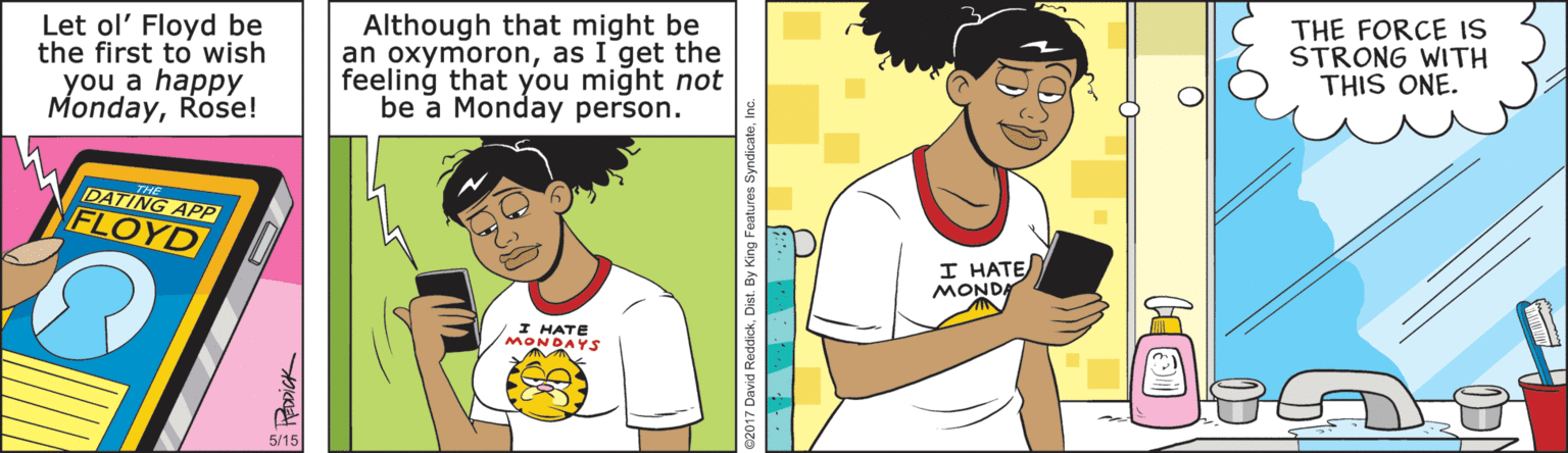 White OCR: Let ol' Floyd be the first to wish you a happy MondayRose! Although that might be an oxymoronas I get the feeling that you might not be a Monday person. THE FORCE IS STRONG WITH THIS ONE. DATING APP FLOYD I HATE MONDA I HATE MONDAYS 2017 David ReddickDist. By King Features S Let ol' Floyd be the first to wish you a happy MondayRose! Although that might be an oxymoronas I get the feeling that you might not be a Monday person. THE FORCE IS STRONG WITH THIS ONE. DATING APP FLOYD I HATE MONDA I HATE MONDAYS 2017 David ReddickDist. By King Features S