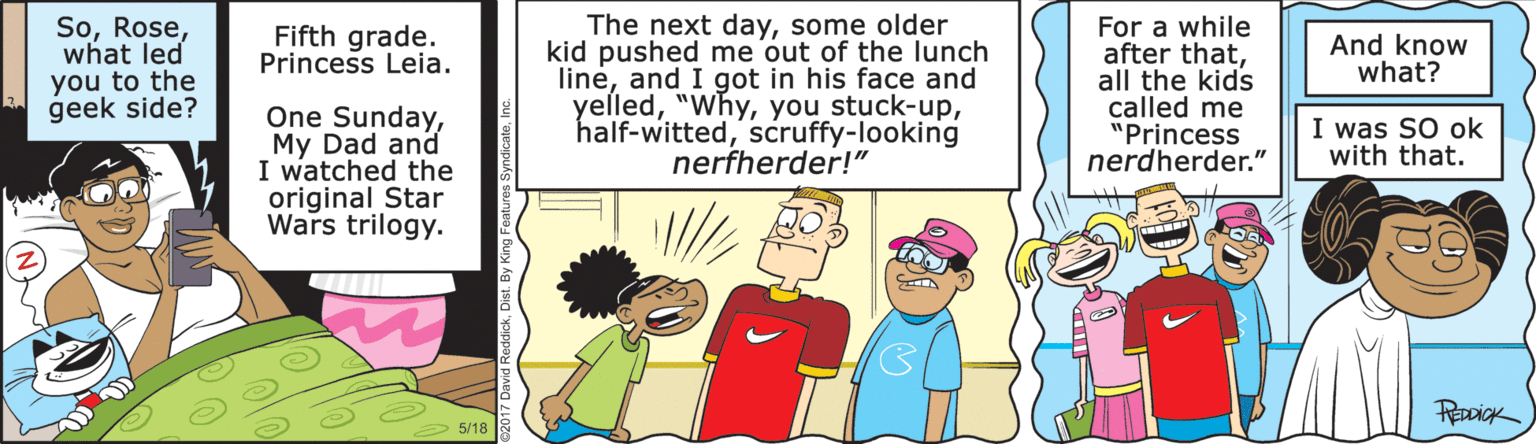 Illustration OCR: Sowhat led you to the geek side? The next daysome older kid pushed me out of the lunch lineand I got in his face and yelledscruffy-looking nerfherder!" For a while after thatall the kids called me "Princess nerdherder." Fifth grade. Princess Leia. And know what? One SundayMy Dad and I watched the original Star Wars trilogy. I was SO ok with that. 5/18 Sowhat led you to the geek side? The next daysome older kid pushed me out of the lunch lineand I got in his face and yelledyou stuck-upscruffy-looking nerfherder!" For a while after thatall the kids called me "Princess nerdherder." Fifth grade. Princess Leia. And know what? One SundayMy Dad and I watched the original Star Wars trilogy. I was SO ok with that. 5/18
