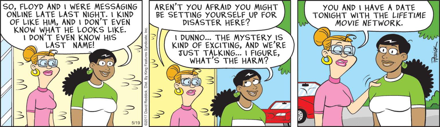 Comic book OCR: soFLOYD AND I WERE MESSAGING ONLINE LATE LAST NIGHT. I KIND OF LIKE HIMAND I DON'T EVEN KNOW WHAT HE LOOKS LIKE. I DON'T EVEN KNOW HIS LAST NAME! AREN'T YOU AFRAID YOU MIGHT BE SETTING YOURSELF UP FOR DISASTER HERE? YOU AND I HAVE A DATE TONIGHT WITH THE LIFETIME MOVIE NETWORK. I DUNNO... THE MYSTERY IS KIND OF EXCITINGAND WE'RE JUST TALKING... I FIGUREWHAT'S THE HARM? 5/19 Rooick soFLOYD AND I WERE MESSAGING ONLINE LATE LAST NIGHT. I KIND OF LIKE HIMAND I DON'T EVEN KNOW WHAT HE LOOKS LIKE. I DON'T EVEN KNOW HIS LAST NAME! AREN'T YOU AFRAID YOU MIGHT BE SETTING YOURSELF UP FOR DISASTER HERE? YOU AND I HAVE A DATE TONIGHT WITH THE LIFETIME MOVIE NETWORK. I DUNNO... THE MYSTERY IS KIND OF EXCITINGAND WE'RE JUST TALKING... I FIGUREWHAT'S THE HARM? 5/19 Rooick